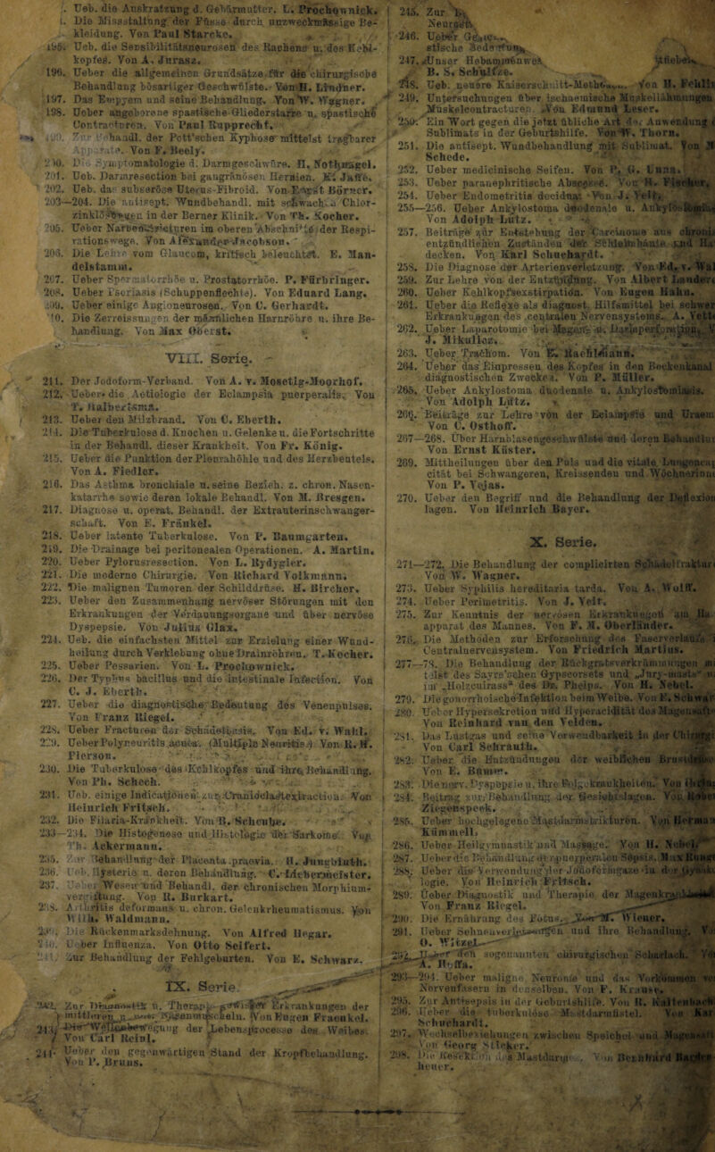 t. 19tL 196. 197. 198. iUO. 2 >0. 201. 202. 203- ?05. 203. 207. 208. .'.09. ’IO. Ueb. die Auskratzung d. Gebärmutter. L. Prochonnigk. Die Missstaltang der Füsse durch unzwecktuÄssige Be¬ kleidung. Yon Paul Starcke. „ Ueb. die Sensibilitätsneuroseü des Rachens u: des KoM- kopfeö. Yon A, Jurasz. IJeber die allgemeinen Grundsätze für die chirurgische Behandlung bösariiger Geschwülste. - Yen H. Lbulner. Das Empyem und seiue Behandlung. Yon‘IV. Wagner. Uoher angeborene spastische Gliedorstarre n, spastische Contractnren. Von Paul Rupprecbf. 7.v V' handl. der Pctt’schen Kyplvose mittelst tragbarer Apparate/. Von F. Iteely. / 1A .'ymptotoatologie d. Darmgeschwüre. H. Nothnagel. Ueb. bannresection bei gangränösen Hernien. Kt Jaffe. Ueb. das subseröse Uterus-Fibroid. Von Earst Börner. -204. Die aniisept. Wundbehandl. mit schwache .i Chior- zinkWltäfwv^ji in der Berner Klinik. Von Th. Kocher. Ueber Narhe«ÄK«ijiren im oberen ’Abschni+te der Respi¬ ration* wege. Von A^t«d^sf* cobson. ',Jk[ Die Lehre vom Glauccm, kritisch beleuchtet. E« Man- delstamm. Ueber Spermulcrrhöe u. Prostatorrhoe. P. Färbringer. Ueber Psoriasis (Schupp enflechle). Von Eduard Lang. Ueber einige Angioneurosen. Von U. Gerhardt. Die Zerreissuagen der mlDmliohen Harnröhre.u. ihre Be¬ handlung. Von Max Oberst. VIII. Serie. • 211. 212. 213. *214. 215. 216. 217. 218. 219. 220. 221. 222. 223. 221. 225. 226. 227. 228. 229. 230. 231. 232. Die Tuberkulose dös-Rchlkopfes und ihre:Behandlung. Von Pb. Sehech. * u -. 233 235. 236. 237. 23 S. 23o. Ueb. einige Iridica^dheh'.-zur. Ufciniöc'laiMe *lracfcion. Voss Heinrich Fritsch. • : ■ ' ■ . Dio Filaria-Kvänkhei't. Von R. Sehen he. -234. Die Histogoneso und. HisiolögLe dfei Sarkome, Vop. Th, Ackermann. Znv Behandlung' der ITaeenta .praevia. II. Jiingbluth. l<-h, Hysterie u. deron Behdndluäg. • U.-Litberjiiefster. Ue er Wesen1'Und Bebandl. der chronischen Morphium* Vergiftung. Von II. Burkart. Arthritis deformans u. chron. Gelenkrheumatismus. Yen Hilli. Waldmann. Die Rücken in arksdehnung. Von Alfred 11 (gar, lAoer Influenza. Von Otto Seifert. *ur Behandlung der Fehlgeburten. Von E. Schwarz. 245. -246. 247. \ ^triebtfW . 219. Der Jodofom-Verband. Von A. y. Mosctig-Moorhof. Ueber* die Ac-tioiogiö der Eclampsia puerperalis.; Von T. HalbertsniA. Ueber den Milzbrand. Von C» Eberth. Die Tuberkulose d. Knochen u. Gelenken, die Fortschritte in der Behandl. dieser Krankheit. Von Fr. König. Ueber die Punktion der Pleurahöhle und des Herzbeutels. VonA. Fiedler. bas Asthma bronchiale u. seine Bezieh, z. chron. Nasen- katarrhe sowie deren lokale Behandl. Von M. Bresgen. Diagnose u. operat. Behänd!, der Extrauterinschwanger¬ schaft. Von E. Frankel. Ueber latente Tuberkulose. Von P. Baumgarten. Die Drainage bei peritonealen Operationen. A. Martin. Ueber Pylorusresecfeion. Von L. Hydygicr. Die moderne Chirurgie. Von Richard Yolkmann; Die malignen Tumoren der Schilddrüse. M. Birchor. Ueber den Zusammenhang nervöser Störungen mit den Erkrankungen der Ve'rdauungsorgane und über nervöse Dyspepsie. Von Julius Glax. Ueb. die einfachsten Mittel zur Erzielung einer Wund¬ heilung durch Verklebung ohne Drainröhren. T. Kocher. Ueber Possarien. Von L. Proclrownick. Der Typhus bäcillus und die intestinale lafection. Von U. J. Eberth. r- ' Ueber die diagnostische Bedeutung dos Venonpuises. Von Franz Riegel. ' Ueber Fracturefi der Schädellasis. Von Ed. v. Wahl. Ueber Polyneuritis aoivta'. (Multiple Neuritie.') Von R. H . Pierson. A...: -s . . . •. . .. 2.51k. 251. 253. 254. 255- 257. 25S. 259. 260. 261. 262. 263. 264. 265. *26§. 207- 269. 270. Zur Bv. Nearadtv Ueber GeA ipi-.., etische äedo'rfun^ MJnser HebimjwhnweA, B. S. Schnitze. Ueb. neuere Kaiserschuitt-Meth<»'«vi.. Von H. F'ohlii Untetsuchungen über ischae mische Muskellähinungeu Muskelcontraoturen. ,You Edmund Leser. y Ein Wort gegen die jetzt übliche Art, d. Anwendung t Sublimats in der Geburtshilfe. Yon'W. Thora. Dio antisept. Wundbehandlung mit Sublimat. Vou 3 Schede. Ueber medicinische Seifen. Von P, O. Unna. Ueber paranephritische Abscptee. Vor. H. Fischer. Ueber Endometritis decidna. 'Von J* Veil. -256. Ueber Ankvlostoma dmo.lenale u. AnkylösSbiBi'ii,« Von Adolph Lutz. « •> m Beiträge' zur Entstehung der Camino me aus chroni.- entzündlichen Zuständen der Sthleimbäuie. und Ha! decken. Von Karl Schuchardt. Die Diagnose der Arterienverletzung. Von Kd. v. Wal Zur Lehre von der Entzündung. Von Albert Landen Ueber Kehlkopfsexstirpatiön. Von Eugen Hahn. Ueber die Reflexe als diagnost. Hilfsmittel bei schwer Erkrankungen des .centralen Nervensystems. A.Yctt« Ueber Laparotomie bei Magejtp Daryiperforatipiix V J. Mikulicz. < ;i * V ‘* lieber Traöhom. Von E. Raehl^iann. Ueber das’Einpressen des Kopfes in den Beckenkanal • diagnostischen Zwecke*. Von P. Müller. Ueber Ankylostoma duodenale n. Ankylostbiniasis. ; Von Adolph Lift-z. Bei w ä ge zur Lehre ‘ von der Eclampsia und Urnern Von U. Osthoff. -269. Über Harnblasengöschwftlste und deren Behandln! Von Ernst Küster. Mittheiluugeu über den Puls üad die vitale Luugoncaj cität bei Schwangeren, Kreissendeu und Wöchnerinm Von P. Vojas. Ueber den B<?griii' und die Behandlung der Deilexion lagen. Vou Heinrich Bayer. X. Serie. 271- -272. Die Behandlung der complicirten So’1 , ieltrakluic Von W. Wagner. 273. Ueber Syphilis heveditaria tarda. Von A,, Wollt. 274. Ueber Perimetritis. Von 1. Veit* 275. Zur Kenntnis der nervösen Erkrankungen am lia V •. apparat des Mannes. Von F. M. Oberländer. 276, Die Methoden zur Erforschung des Faserverlaüia i Centralnervensystem. Von Friedrich Martius. 277—78. Die Behandlung der ßüekgratsverkrünnnuugen m t >iet des Sayre’cöheii Gypscorsets und »Jnry-uiasl.s •' u. 279. 280. im' „llolzcuirass5 des Dr. Phyips. Von H. Nebel. 2S1. 28*2; 293. 294. Die goHon-hoische'Infektion heim Weibe. Von E. Schwa r Hoher Hypevsekrotion und Hyperacidität do3Magensaft' Vou Reinhard van den Velden. Das Lustgas und seine Verwendbarkeit in der ChirWgi Von Carl Schrauth. Ueber die Entzündungen der weiblichen Bnt-tdrihc Von E. Blimm. ; Diemyrv. Dyspepsie u. ihre Fsdgjkraukheiien.’ Von iitfiu: Beitrag zur/Behandlnng der. Gesiehtslagou. Yen llabi Zicghn-speek. Ueber liochgelegeric Mastdarmstrikturhu. Von Herma:* Kümmel!, Ueber Heiigvmnastik und Massage. Von II. NcheL 2s7. Ueber die Behand lung der^iieyperaicu Sepsis. 51 x Kumri 2S9. Ueber die-VerwonduHg'd •* Jtffiofcriugaze-iu der Jäynäkv logie. Von 'Heinrich Fritsch, lieber Diagnostik und Therapie der Magenkrank Von Franz Riegel. ^*-*^**-^ Die Ernährung dos Fotus: JZuwriffr'Wiener, lieber Sehnen»eund ihre Behandlung. V 0. WItzgL--— 295. 286. 2S9. 290. 291. •K* JJ-wörr den sogenannten chirurgischen Scharlach. Voi A. Hnffa. IX. Serie: M'd 211- Zor I)ra£Hiu«fiS u. Thorwl■ Erkrankungen der mittleren ^ksammmscheln. 'Von Eugen Fraonkel. J-yhr-W^Ttonhcwogung der .Lebensinoeesse des Weibes. Von* Carl Roinl. lieber den gegenwärtigen'Stand der Kropfbehaudlung. Von P. Bruns. 29:5—294. Ueber maligne Neuro nie und da- Vorkommen vc Nervenfasern in denselben. Von F. Krause. 295. Zur Antisepsis in der Gebuvlshlue. Von R. Kaltml 296. hoher die tuberkulöse Mastdarmflstel. Von Kai Schuchardt. 297. Wechselbezlehuugen zwischen Speichel Von Georg Sticker. 298. 1 »ic liestfcrieh d; s Mastdarui.. Von Bttalnird Meiler. /- •r -- X