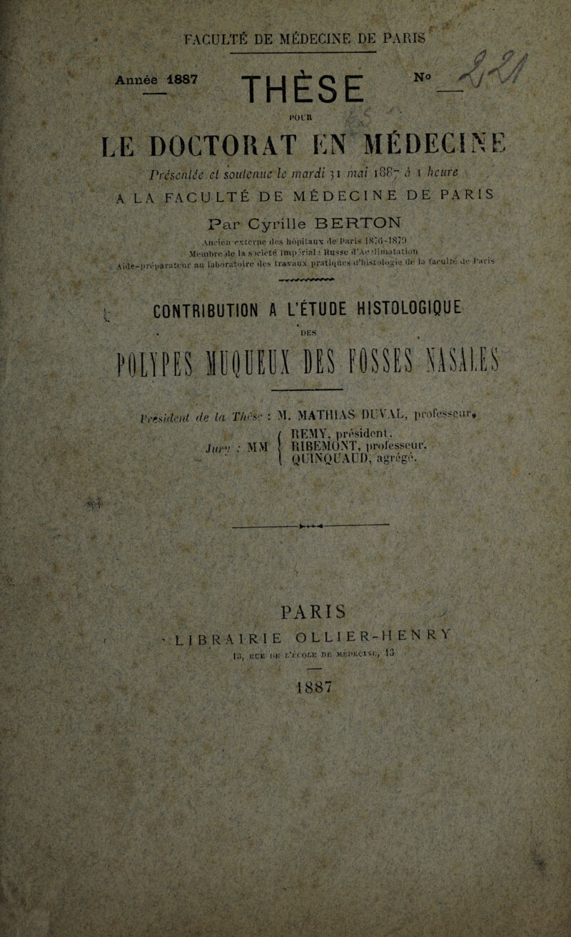 Année 1887 THÈSE No w i -, 1*0 L R LE DOCTORAT EN MÉDECINE Présentée et soutenue le mardi mai 1887 à 1 heure A LA FACULTÉ DE MÉDECINE DE PARIS Par Cyrille BERTON Ancien externe des hôpitaux de Paris iSÎIÎ-1870 Meinbre .de la société Impériale Russe d'Ac •limatation Aide-préparateur au laboratoire des travaux pratiques d’histologie de la faculté de Pans A. CONTRIBUTION A L’ÉTUDE HISTOLOGIQUE DES J U f IL kill LS Président de la Thèse : M. MATHIAS 1)1;VAL, professeur* / HEM Y, président. Jurv : MM RiBEMONT, professeur. \ ULINQCALI), agrégé. PARIS , - LIBRAIRIE OLLIER-HENRY 13, KCE DE I.'i eOLE DK MÉDECINE, IL» 1887