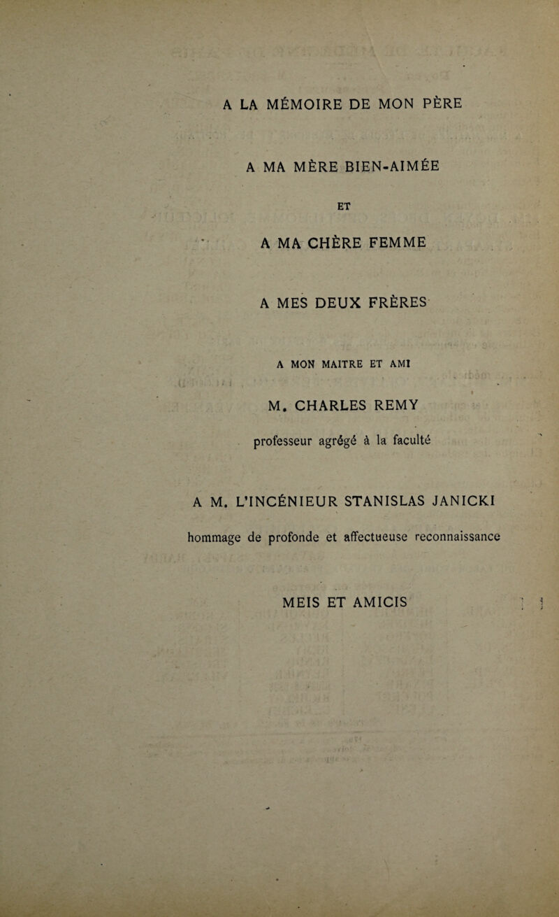 A LA MÉMOIRE DE MON PÈRE A MA MÈRE BIEN-AIMÉE ET A MA CHÈRE FEMME A MES DEUX FRÈRES A MON MAITRE ET AMI M. CHARLES REMY professeur agrégé à la faculté A M. L’INCÉNIEUR STANISLAS JANICKI hommage de profonde et affectueuse reconnaissance MEIS ET AMICIS