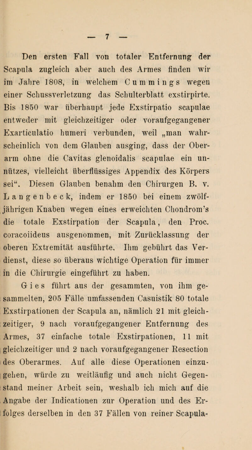 Den ersten Fall von totaler Entfernung der Scapula zugleich aber auch des Armes linden wir im Jahre 1808, in welchem C u m m i n g s wegen einer Schussverletzung das Schulterblatt exstirpirte. Bis 1850 war überhaupt jede Exstirpatio scapulae entweder mit gleichzeitiger oder voraufgegangener Exarticulatio humeri verbunden, weil „man wahr¬ scheinlich von dem Glauben ausging, dass der Ober¬ arm ohne die Cavitas glenoidalis scapulae ein un¬ nützes, vielleicht überflüssiges Appendix des Körpers sei“. Diesen Glauben benahm den Chirurgen B. v. Langenbeck, indem er 1850 bei einem zwölf¬ jährigen Knaben wegen eines erweichten Chondrom’s die totale Exstirpation der Scapula, den Proc. coracoiideus ausgenommen, mit Zurücklassung der oberen Extremität ausführte. Ihm gebührt das Ver¬ dienst, diese so überaus wichtige Operation für immer in die Chirurgie eingeführt zu haben. G i e s führt aus der gesammten, von ihm ge¬ sammelten, 205 Fälle umfassenden Casuistik 80 totale Exstirpationen der Scapula an, nämlich 21 mit gleich¬ zeitiger, 9 nach voraufgegangener Entfernung des Armes, 37 einfache totale Exstirpationen, 11 mit gleichzeitiger und 2 nach voraufgegangener Resection des Oberarmes. Auf alle diese Operationen einzu¬ gehen, würde zu weitläufig und auch nicht Gegen¬ stand meiner Arbeit sein, weshalb ich mich auf die Angabe der Indicationen zur Operation und des Er¬ folges derselben in den 37 Fällen von reiner Scapula-