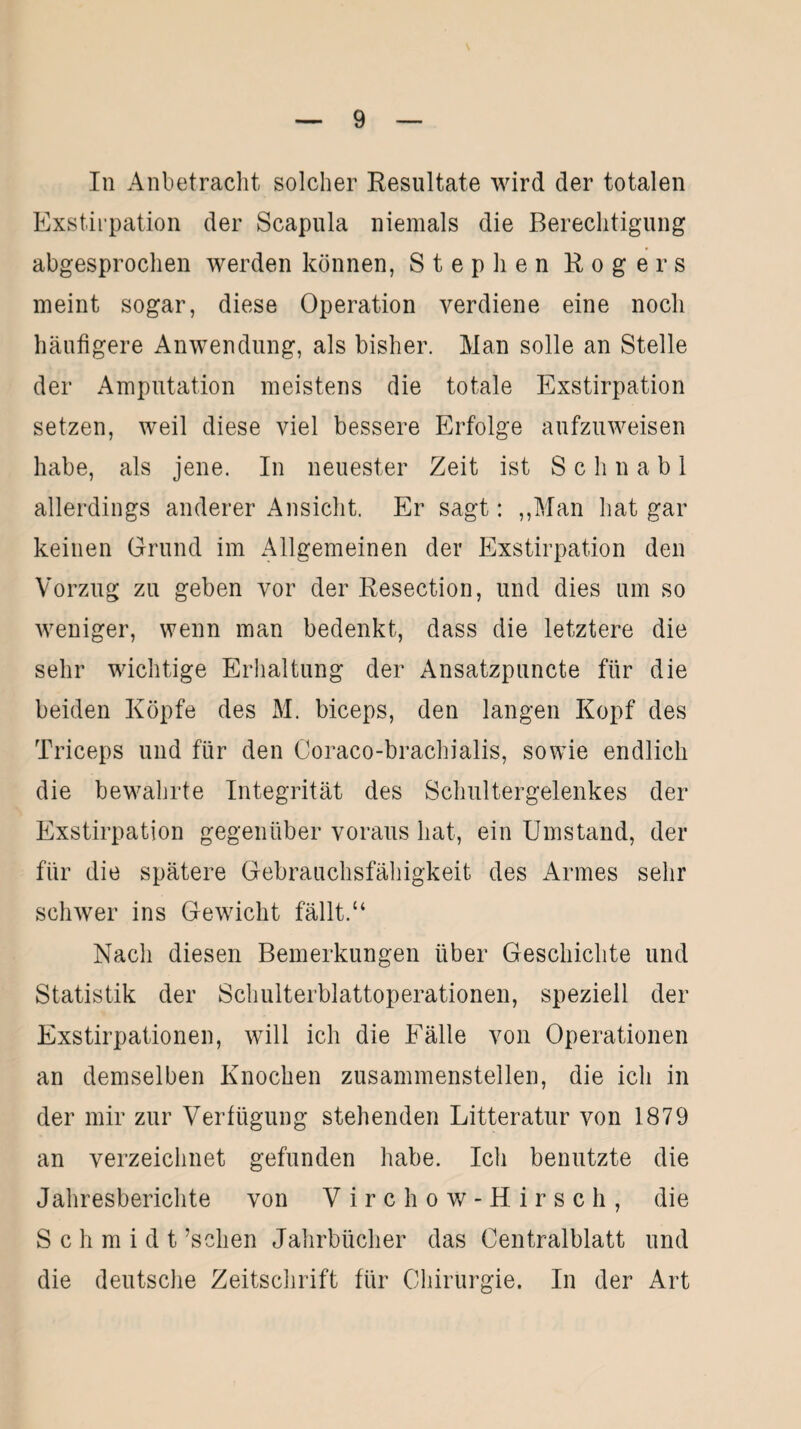 In Anbetracht solcher Resultate wird der totalen Exstirpation der Scapula niemals die Berechtigung abgesprochen werden können, Stephen Rogers meint sogar, diese Operation verdiene eine noch häufigere Anwendung, als bisher. Man solle an Stelle der Amputation meistens die totale Exstirpation setzen, weil diese viel bessere Erfolge aufzuweisen habe, als jene. In neuester Zeit ist Schnabl allerdings anderer Ansicht. Er sagt: „Man hat gar keinen Grund im Allgemeinen der Exstirpation den Vorzug zu geben vor der Resection, und dies um so weniger, wenn man bedenkt, dass die letztere die sehr wichtige Erhaltung der Ansatzpuncte für die beiden Köpfe des M. biceps, den langen Kopf des Triceps und für den Coraco-brachialis, sowie endlich die bewahrte Integrität des Schultergelenkes der Exstirpation gegenüber voraus hat, ein Umstand, der für die spätere Gebrauchsfähigkeit des Armes sehr schwer ins Gewicht fällt.“ Nach diesen Bemerkungen über Geschichte und Statistik der Schulterblattoperationen, speziell der Exstirpationen, will ich die Fälle von Operationen an demselben Knochen zusammenstellen, die ich in der mir zur Verfügung stehenden Litteratur von 1879 an verzeichnet gefunden habe. Ich benutzte die Jahresberichte von Virchow-Hirsch, die Schmidt ’sclien Jahrbücher das Centralblatt und die deutsche Zeitschrift für Chirurgie. In der Art