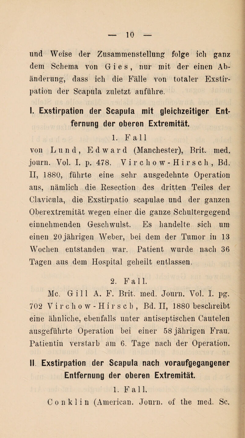 und Weise der Zusammenstellung folge ich ganz dem Schema von G i e s , nur mit der einen Ab¬ änderung, dass ich die Fälle von totaler Exstir¬ pation der Scapula zuletzt anführe, I. Exstirpation der Scapula mit gleichzeitiger Ent¬ fernung der oberen Extremität. 1. Fall von Lund, Edward (Manchester), Brit. med. journ. Vol. I. p. 478. Virchow-Hirsch, Bd. II, 1880, führte eine sehr ausgedehnte Operation aus, nämlich die Resection des dritten Teiles der Clavicula, die Exstirpatio scapulae und der ganzen Oberextremität wegen einer die ganze Schultergegend einnehmenden Geschwulst. Es handelte sich um einen 20 jährigen Weber, bei dem der Tumor in 13 Wochen entstanden war. Patient wurde nach 36 Tagen aus dem Hospital geheilt entlassen. 2. Fall. Mc. Gill A. F. Brit. med. Journ. Vol. I. pg. 702 Virchow-Hirsch, Bd. II, 1880 beschreibt eine ähnliche, ebenfalls unter antiseptischen Cautelen ausgeführte Operation bei einer 58 jährigen Frau. Patientin verstarb am 6. Tage nach der Operation. II Exstirpation der Scapula nach voraufgegangener Entfernung der oberen Extremität. 1. Fall. C o n k 1 i n (American. Journ. of the med. Sc.