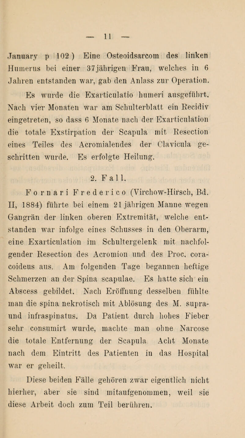 January p 102) Eine Osteoidsarcom des linken Humerus bei einer 37jährigen Frau, welches in 6 Jahren entstanden war, gab den Anlass zur Operation. Es wurde die Exarticulatio humeri ausgeführt. Nach vier Monaten war am Schulterblatt ein Recidiv eingetreten, so dass 6 Monate nach der Exarticulation die totale Exstirpation der Scapula mit Resection eines Teiles des Acromialendes der Clavieula ge¬ schritten wurde. Es erfolgte Heilung. 2. Fall. Fornari Frederico (Virchow-Hirsch, Bd. II, 1884) führte bei einem 21 jährigen Manne wegen Gangrän der linken oberen Extremität, welche ent¬ standen war infolge eines Schusses in den Oberarm, eine Exarticulation im Schultergelenk mit nachfol¬ gender Resection des Acromion und des Proc, cora- coideus aus. Am folgenden Tage begannen heftige Schmerzen an der Spina scapulae. Es hatte sich ein Abscess gebildet. Nach Eröffnung desselben fühlte man die spina nekrotisch mit Ablösung des M. supra- und infraspinatus. Da Patient durch hohes Fieber sehr consumirt wurde, machte man ohne Narcose die totale Entfernung der Scapula Acht Monate nach dem Eintritt des Patienten in das Hospital war er geheilt. Diese beiden Fälle gehören zwar eigentlich nicht hierher, aber sie sind mitaufgenommen, weil sie diese Arbeit doch zum Teil berühren.