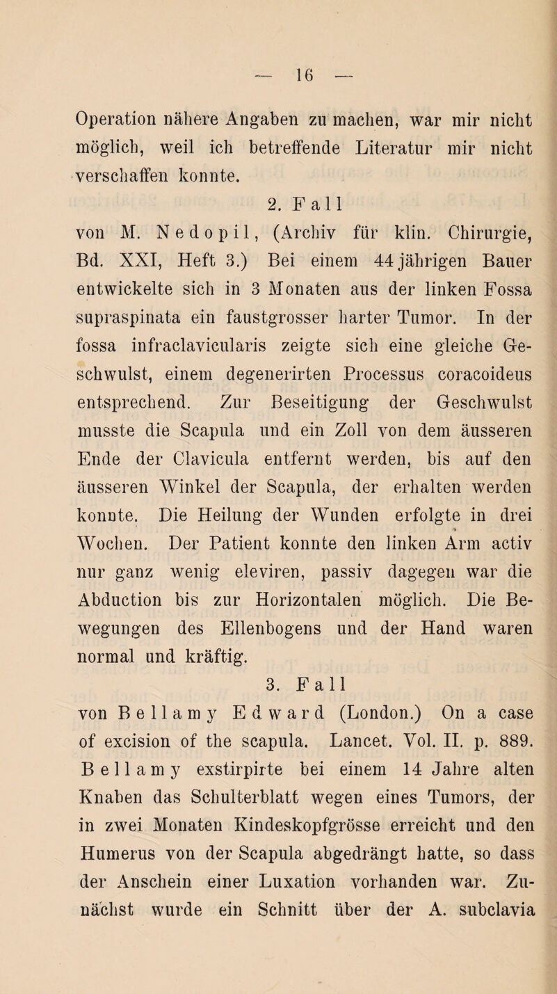 Operation nähere Angaben zu machen, war mir nicht möglich, weil ich betreffende Literatur mir nicht verschaffen konnte. 2. Fall von M. N e d o p i 1, (Archiv für klin. Chirurgie, Bd. XXI, Heft 3.) Bei einem 44 jährigen Bauer entwickelte sich in 3 Monaten aus der linken Fossa supraspinata ein faustgrosser harter Tumor. In der fossa infraclavicularis zeigte sich eine gleiche Ge¬ schwulst, einem degenerirten Processus coracoideus entsprechend. Zur Beseitigung der Geschwulst musste die Scapula und ein Zoll von dem äusseren Ende der Clavicula entfernt werden, bis auf den äusseren Winkel der Scapula, der erhalten werden konnte. Die Heilung der Wunden erfolgte in drei ■% Wochen. Der Patient konnte den linken Arm activ nur ganz wenig eieviren, passiv dagegen war die Abduction bis zur Horizontalen möglich. Die Be¬ wegungen des Ellenbogens und der Hand waren normal und kräftig. 3. Fall von Bellamy Edward (London.) On a case of excision of the seapula. Lancet. Vol. II. p. 889. Bellamy exstirpirte bei einem 14 Jahre alten Knaben das Schulterblatt wegen eines Tumors, der in zwei Monaten Kindeskopfgrösse erreicht und den Humerus von der Scapula abgedrängt hatte, so dass der Anschein einer Luxation vorhanden war. Zu¬ nächst wurde ein Schnitt über der A. subclavia