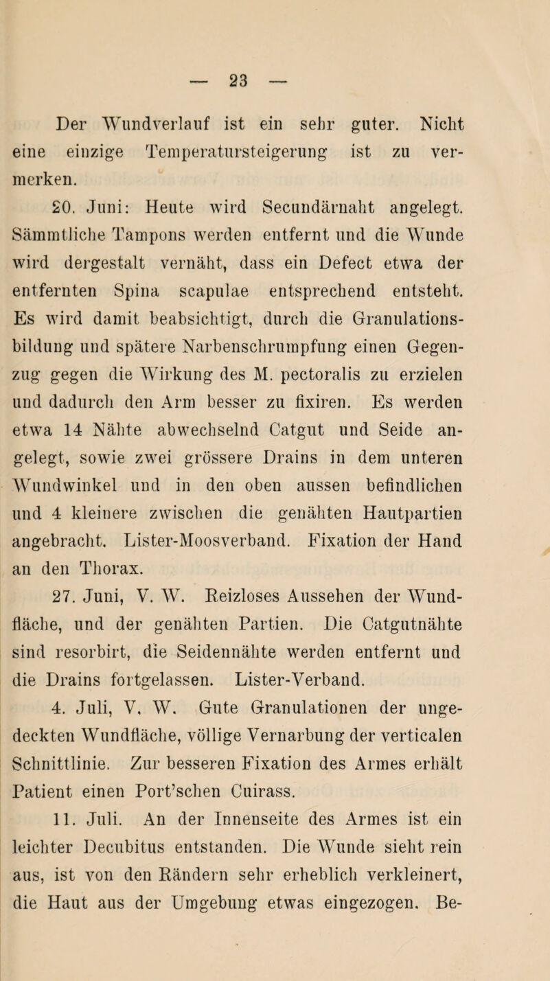 Der Wund verlauf ist ein sehr guter. Nicht eine einzige Temperatursteigerung ist zu ver¬ merken. 20. Juni: Heute wird Secundärnaht angelegt. Sämmtliche Tampons werden entfernt und die Wunde wird dergestalt vernäht, dass ein Defect etwa der entfernten Spina scapulae entsprechend entsteht. Es wird damit beabsichtigt, durch die Granulations¬ bildung und spätere Narbenschrumpfung einen Gegen¬ zug gegen die Wirkung des M. pectoralis zu erzielen und dadurch den Arm besser zu fixiren. Es werden etwa 14 Nähte abwechselnd Catgut und Seide an¬ gelegt, sowie zwei grössere Drains in dem unteren Wundwinkel und in den oben aussen befindlichen und 4 kleinere zwischen die genähten Hautpartien angebracht. Lister-Moosverband. Fixation der Hand an den Thorax. 27. Juni, V. W. Reizloses Aussehen der Wund¬ fläche, und der genähten Partien. Die Catgutnähte sind resorbirt, die Seidennähte werden entfernt und die Drains fortgelassen. Lister-Verband. 4. Juli, V, W. Gute Granulationen der unge¬ deckten Wundfläche, völlige Vernarbung der verticalen Schnittlinie. Zur besseren Fixation des Armes erhält Patient einen Port’schen Cuirass. 11. Juli. An der Innenseite des Armes ist ein leichter Decubitus entstanden. Die Wunde sieht rein aus, ist von den Rändern sehr erheblich verkleinert, die Haut aus der Umgebung etwas eingezogen. Be-