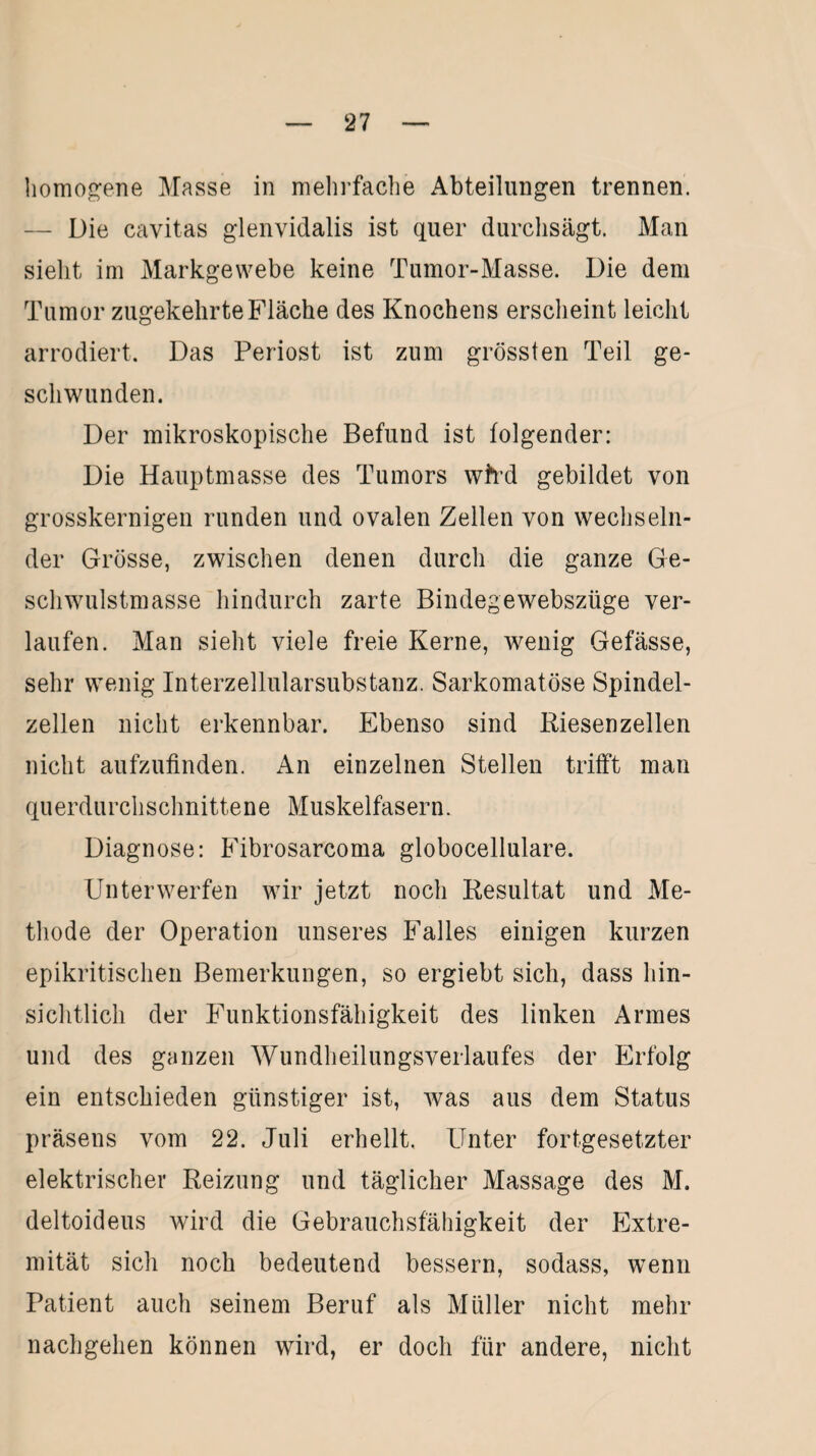homogene Masse in mehrfache Abteilungen trennen. — Die cavitas glenvidalis ist quer durchsägt. Man sieht im Markgewebe keine Tumor-Masse. Die dem Tumor zugekehrte Fläche des Knochens erscheint leicht arrodiert. Das Periost ist zum grössten Teil ge¬ schwunden. Der mikroskopische Befund ist folgender: Die Hauptmasse des Tumors wtrd gebildet von grosskernigen runden und ovalen Zellen von wechseln¬ der Grösse, zwischen denen durch die ganze Ge¬ schwulstmasse hindurch zarte Bindegewebszüge ver¬ laufen. Man sieht viele freie Kerne, wenig Gefässe, sehr wenig Interzellularsubstanz. Sarkomatöse Spindel¬ zellen nicht erkennbar. Ebenso sind Riesenzellen nicht aufzufinden. An einzelnen Stellen trifft man querdurchschnittene Muskelfasern. Diagnose: Fibrosarcoma globocellulare. Unterwerfen wir jetzt noch Resultat und Me¬ thode der Operation unseres Falles einigen kurzen epikritischen Bemerkungen, so ergiebt sich, dass hin¬ sichtlich der Funktionsfähigkeit des linken Armes und des ganzen Wundheilungsverlaufes der Erfolg ein entschieden günstiger ist, was aus dem Status präsens vom 22. Juli erhellt. Unter fortgesetzter elektrischer Reizung und täglicher Massage des M. deltoideus wird die Gebrauchsfähigkeit der Extre¬ mität sich noch bedeutend bessern, sodass, wenn Patient auch seinem Beruf als Müller nicht mehr nachgehen können wird, er doch für andere, nicht