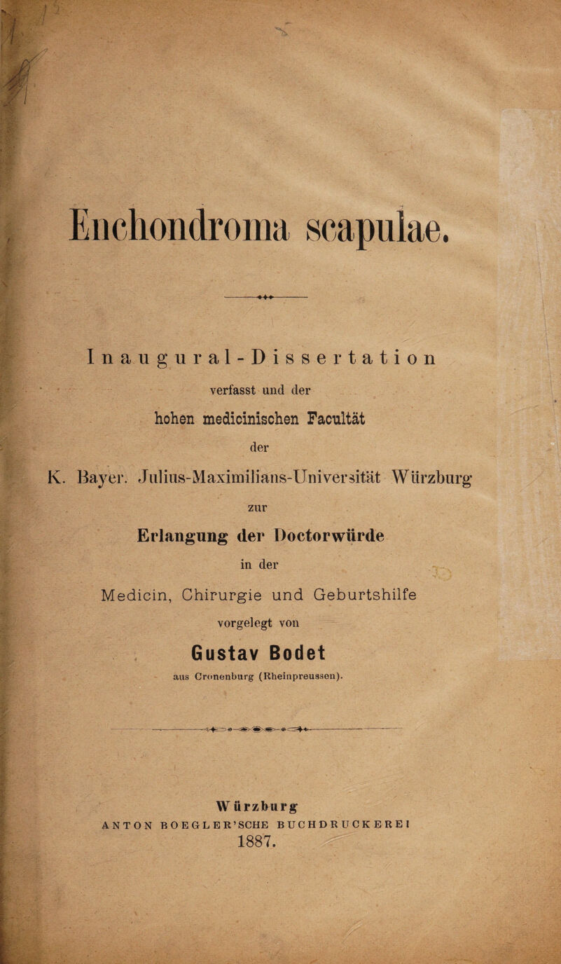 Enchondroma scapulae. Ina.ugural-Dissertation verfasst und der hohen medicinischen Facnltät der K. Bayer. Juliüs-Maximilians-Universität Würzburg zur Erlangung der Doctorwürde in der Medicin, Chirurgie und Geburtshilfe vorgelegt von Gustav Bodet aus Cronenburg (Rheinpreussen). W ürzburg* ANTON BOEGLE R’SCHE BUCHDRUCKEREi 1887.