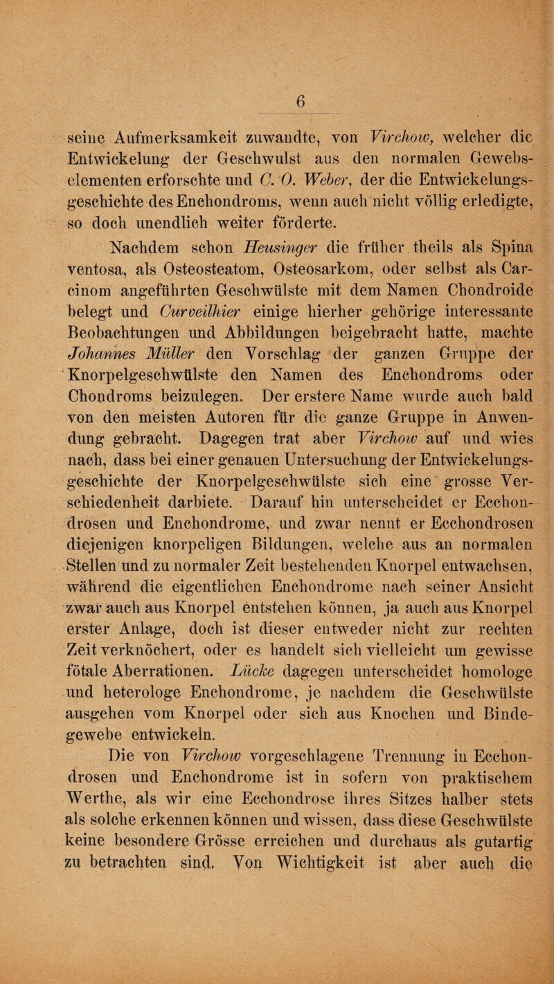 seine Aufmerksamkeit zuwandte, von Virchow, welcher die Entwickelung der Geschwulst aus den normalen Gewebs- elementen erforschte und C. 0. Weber, der die Entwickelungs¬ geschichte des Enchondroms, wenn auch nicht völlig erledigte, so doch unendlich weiter förderte. Nachdem schon Heusinger die früher theils als Spina ventosa, als Osteosteatom, Osteosarkom, oder selbst als Car- cinom angeführten Geschwülste mit dem Namen Chondroide belegt und Curoeilhier einige hierher gehörige interessante Beobachtungen und Abbildungen beigebracht hatte, machte Johannes Müller den Vorschlag der ganzen Gruppe der Knorpelgeschwülste den Namen des Enchondroms oder Chondroms beizulegen. Der erstere Name wurde auch bald von den meisten Autoren für die ganze Gruppe in Anwen¬ dung gebracht. Dagegen trat aber Virchow auf und wies nach, dass bei einer genauen Untersuchung der Entwickelungs¬ geschichte der Knorpelgeschwülste sich eine grosse Ver¬ schiedenheit darbiete. Darauf hin unterscheidet er Ecchon- drosen und Enchondrome, und zwar nennt er Ecchondrosen diejenigen knorpeligen Bildungen, welche aus an normalen Stellen und zu normaler Zeit bestehenden Knorpel entwachsen, während die eigentlichen Enchondrome nach seiner Ansicht zwar auch aus Knorpel entstehen können, ja auch aus Knorpel erster Anlage, doch ist dieser entweder nicht zur rechten Zeit verknöchert, oder es handelt sich vielleicht um gewisse fötale Aberrationen. Lüche dagegen unterscheidet homologe und heterologe Enchondrome, je nachdem die Geschwülste ausgehen vom Knorpel oder sich aus Knochen und Binde¬ gewebe entwickeln. Die von Virchow vorgeschlagene Trennung in Ecchon¬ drosen und Enchondrome ist in sofern von praktischem Werthe, als wir eine Eccliondrose ihres Sitzes halber stets als solche erkennen können und wissen, dass diese Geschwülste keine besondere Grösse erreichen und durchaus als gutartig zu betrachten sind, Von Wichtigkeit ist aber auch die