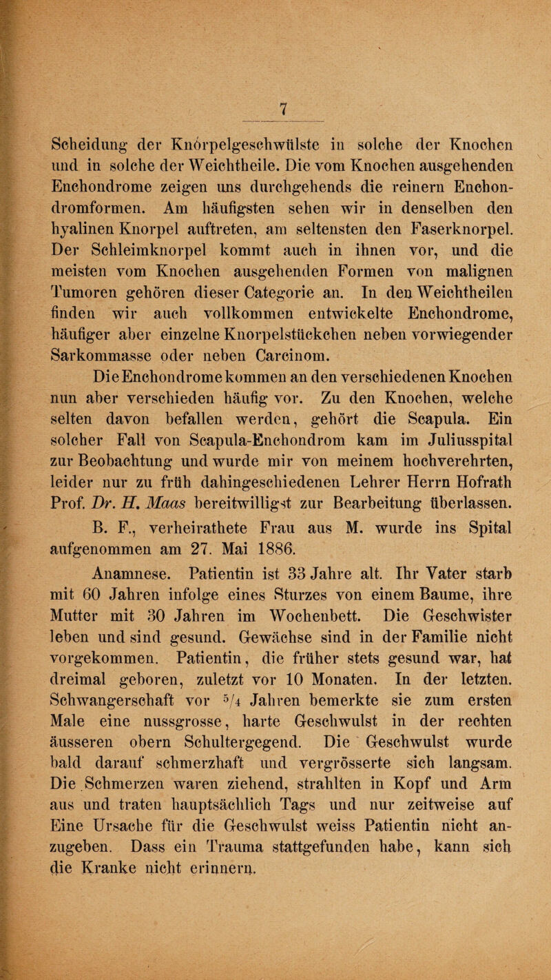 J ^ Scheidung der Knörpelgeschwülste in solche der Knochen und in solche der Weichtheile. Die vom Knochen ausgehenden Enchondrome zeigen uns durchgehends die reinem Enchon- dromformen. Am häufigsten sehen wir in denselben den hyalinen Knorpel auftreten, am seltensten den Faserknorpel. Der Schleimknorpel kommt auch in ihnen vor, und die meisten vom Knochen ausgehenden Formen von malignen Tumoren gehören dieser Categorie an. In den Weichtheilen finden wir auch vollkommen entwickelte Enchondrome, häufiger aber einzelne Knorpelstückchen neben vorwiegender Sarkommasse oder neben Carcinom. Die Enchondrome kommen an den verschiedenen Knochen nun aber verschieden häufig vor. Zu den Knochen, welche selten davon befallen werden, gehört die Scapula. Ein solcher Fall von Scapula-Enchondrom kam im Juliusspital zur Beobachtung und wurde mir von meinem hochverehrten, leider nur zu früh dahingeschiedenen Lehrer Herrn Hofrath Prof. Br. H. Maas bereitwilligst zur Bearbeitung überlassen. B. F., verheirathete Frau aus M. wurde ins Spital aufgenommen am 27. Mai 1886. Anamnese. Patientin ist 33 Jahre alt. Ihr Vater starb mit 60 Jahren infolge eines Sturzes von einem Baume, ihre Mutter mit 30 Jahren im Wochenbett. Die Geschwister leben und sind gesund. Gewächse sind in der Familie nicht vorgekommen. Patientin, die früher stets gesund war, hat dreimal geboren, zuletzt vor 10 Monaten, In der letzten. Schwangerschaft vor 5/4 Jahren bemerkte sie zum ersten Male eine nussgrosse, harte Geschwulst in der rechten äusseren obern Schultergegend. Die Geschwulst wurde bald darauf schmerzhaft und vergrösserte sich langsam. Die Schmerzen waren ziehend, strahlten in Kopf und Arm aus und traten hauptsächlich Tags und nur zeitweise auf Eine Ursache für die Geschwulst weiss Patientin nicht an¬ zugeben. Dass ein Trauma stattgefunden habe? kann sich die Kranke nicht erinnern.