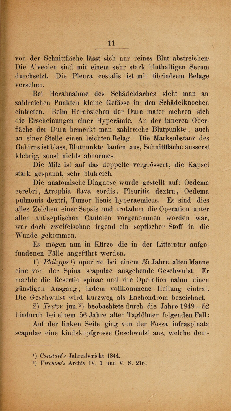 von der Schnittfläche lässt sich nur reines Blut abstreichen* Die Alveolen sind mit einem sehr stark bluthaltigen Serum durchsetzt. Die Pleura costalis ist mit fibrinösem Belage versehen. Bei Herabnahme des Schädeldaches sieht man an zahlreichen Punkten kleine Gefässe in den Schädelknochen eintreten. Beim Herabziehen der Dura mater mehren sich die Erscheinungen einer Hyperämie. An der inneren Ober¬ fläche der Dura bemerkt man zahlreiche Blutpunkte, auch an einer Stelle einen leichten Belag. Die Marksubstanz des Gehirns ist blass, Blutpunkte laufen aus, Schnittfläche äusserst klebrig, sonst nichts abnormes. Die Milz ist auf das doppelte vergrössert, die Kapsel stark gespannt, sehr blutreich. Die anatomische Diagnose wurde gestellt auf: Oedema oerebri, Atrophia flava cordis, Pleuritis dextra, Oedema pulmonis dextri, Tumor lienis hyperaemicus. Es sind dies alles Zeichen einer Sepsis und trotzdem die Operation unter allen antiseptischen Cautelen vorgenommen worden war, war doch zweifelsohne irgend ein septischer Stoff in die Wunde gekommen. Es mögen nun in Kürze die in der Litteratur aufge¬ fundenen Fälle angeführt werden. 1) 'Philipps!) operirte bei einem 35 Jahre alten Manne eine von der Spina scapulae ausgehende Geschwulst. Er machte die Resectio spinae und die Operation nahm einen günstigen Ausgang, indem vollkommene Heilung eintrat. Die Geschwulst wird kurzweg als Enchondrom bezeichnet. 2) Textor jun.* 2) beobachtete durch die Jahre 1849—52 hindurch bei einem 56 Jahre alten Taglöhner folgenden Fall: Auf der linken Seite ging von der Fossa infraspinata scapulae eine kindskopfgrosse Geschwulst aus, welche deut- *) Canstatt's Jahresbericht 1844. 2) Virchow's Archiv IV. 1 und V. S. 216,