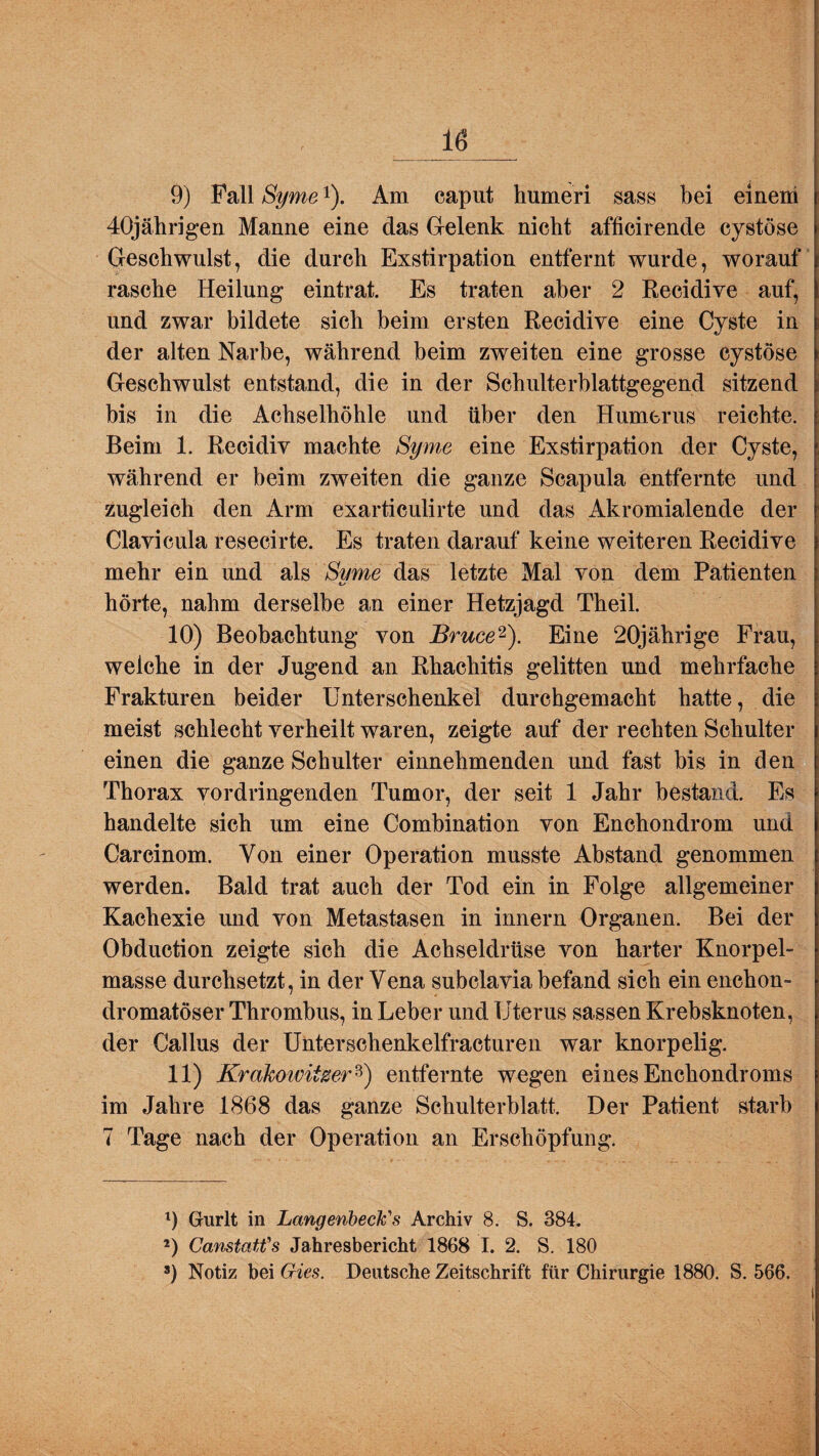 9) Fall Syme*). Am caput humeri sass bei einem 40jährigen Manne eine das Gelenk nicht afficirende cystöse Geschwulst, die durch Exstirpation entfernt wurde, worauf rasche Heilung eintrat. Es traten aber 2 Recidive auf, und zwar bildete sich beim ersten Recidive eine Cyste in der alten Narbe, während beim zweiten eine grosse cystöse Geschwulst entstand, die in der Schulterblattgegend sitzend bis in die Achselhöhle und über den Humerus reichte. Beim 1. Recidiv machte Syme eine Exstirpation der Cyste, während er beim zweiten die ganze Scapula entfernte und zugleich den Arm exarticulirte und das Akromialende der Clavicula resecirte. Es traten darauf keine weiteren Recidive mehr ein und als Same das letzte Mal von dem Patienten hörte, nahm derselbe an einer Hetzjagd Theil. 10) Beobachtung von Bruce1 2). Eine 20jährige Frau, welche in der Jugend an Rhacliitis gelitten und mehrfache Frakturen beider Unterschenkel durchgemacht hatte, die meist schlecht verheilt waren, zeigte auf der rechten Schulter einen die ganze Schulter einnehmenden und fast bis in den Thorax vordringenden Tumor, der seit 1 Jahr bestand. Es handelte sich um eine Combination von Enchondrom und Carcinom. Von einer Operation musste Abstand genommen werden. Bald trat auch der Tod ein in Folge allgemeiner Kachexie und von Metastasen in innern Organen. Bei der Obduction zeigte sich die Achseldrüse von harter Knorpel¬ masse durchsetzt, in der Vena subclavia befand sich ein enchon- dromatöser Thrombus, in Leber und Uterus sassen Krebsknoten, der Gallus der Unterschenkelfracturen war knorpelig. 11) Krakoivitzer3) entfernte wegen eines Enchondroms im Jahre 1868 das ganze Schulterblatt. Der Patient starb 7 Tage nach der Operation an Erschöpfung. 1) Griirlt in LangenbecU's Archiv 8. S. 384. 2) Canstatfs Jahresbericht 1868 I. 2. S. 180 s) Notiz bei Gies. Deutsche Zeitschrift für Chirurgie 1880. S. 566.