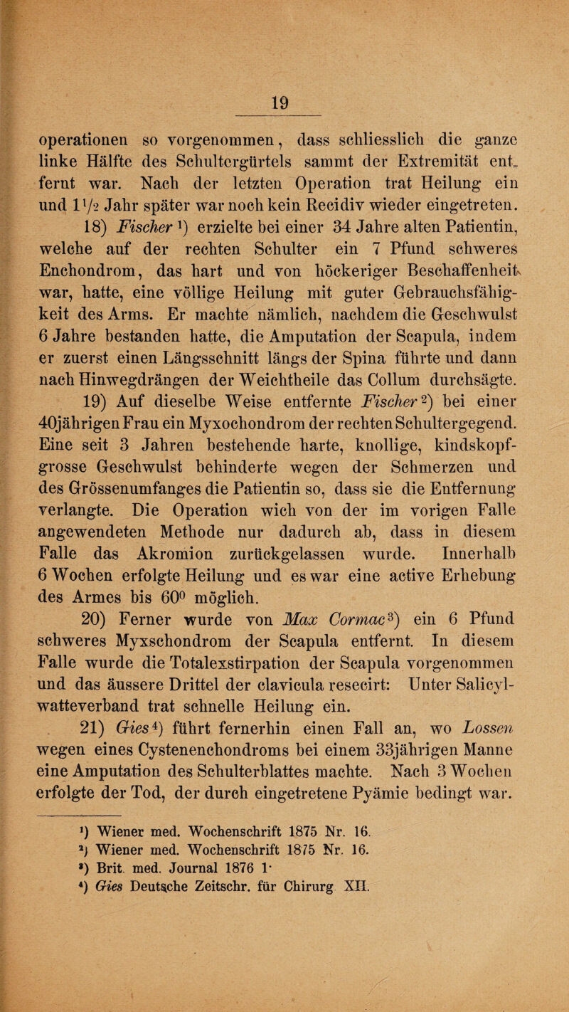 Operationen so vorgenommen, dass scliliesslicli die ganze linke Hälfte des Schultergürtels sammt der Extremität enL fernt war. Nach der letzten Operation trat Heilung ein und 11/2 Jahr später war noch kein Recidiv wieder eingetreten. 18) Fischer1) erzielte bei einer 34 Jahre alten Patientin, welche auf der rechten Schulter ein 7 Pfund schweres Enchondrom, das hart und von höckeriger Beschaffenheit war, hatte, eine völlige Heilung mit guter Gebrauchsfähig¬ keit des Arms. Er machte nämlich, nachdem die Geschwulst 6 Jahre bestanden hatte, die Amputation der Scapula, indem er zuerst einen Längsschnitt längs der Spina führte und dann nach Hinwegdrängen der Weichtheile das Collum durchsägte. 19) Auf dieselbe Weise entfernte Fischer2 *) bei einer 40jährigen Frau ein Myxochondrom der rechten Schultergegend. Eine seit 3 Jahren bestehende harte, knollige, kindskopf¬ grosse Geschwulst behinderte wegen der Schmerzen und des Grössenumfanges die Patientin so, dass sie die Entfernung verlangte. Die Operation wich von der im vorigen Falle angewendeten Methode nur dadurch ab, dass in diesem Falle das Akromion zurückgelassen wurde. Innerhalb 6 Wochen erfolgte Heilung und es war eine active Erhebung des Armes bis 60° möglich. 20) Ferner wurde von Max Cormacd) ein 6 Pfund schweres Myxschondrom der Scapula entfernt. In diesem Falle wurde die Totalexstirpation der Scapula vorgenommen und das äussere Drittel der clavicula reseeirt: Unter Salicyl- watteverband trat schnelle Heilung ein. 21) Gies4) führt fernerhin einen Fall an, wo Lossen wegen eines Cystenenchondroms bei einem 33jährigen Manne eine Amputation des Schulterblattes machte. Nach 3 Wochen erfolgte der Tod, der durch eingetretene Pyämie bedingt war. 9 Wiener med. Wochenschrift 1875 Nr. 16. 9 Wiener med. Wochenschrift 1875 Nr. 16. *) Brit. med. Journal 1876 1* 4) Gies Deutsche Zeitschr. für Chirurg XII.