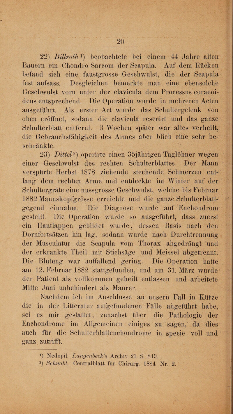 22) Billroth!) beobachtete bei einem 44 Jahre alten Bauern ein Chondro-Sarcom der Scapula. Auf dem Kücken befand sich eine faustgrosse Geschwulst, die der Scapula fest aufsass. Desgleichen bemerkte man eine ebensolche Geschwulst vorn unter der elavicula dem Processus coraeoi- deus entsprechend. Die Operation wurde in mehreren Acten ausgeführt. Als erster Act wurde das Schultergelenk von oben eröffnet, sodann die elavicula resecirt und das ganze Schulterblatt entfernt. 3 Wochen später war alles verheilt, die Gebrauchsfähigkeit des Armes aber blieb eine sehr be¬ schränkte. 23) Dittel2) operirte einen 35jälirigen Taglöhner wegen einer Geschwulst des rechten Schulterblattes. Der Mann verspürte Herbst 1878 ziehende stechende Schmerzen ent¬ lang dem rechten Arme und entdeckte im Winter auf der Schultergräte eine nussgrosse Geschwulst, welche bis Februar 1882 Mannskopfgrösse erreichte und die ganze Schulterblatt¬ gegend einnahm. Die Diagnose wurde auf Enchondrom gestellt. Die Operation wurde so ausgeführt, dass zuerst ein Hautlappen gebildet wurde, dessen Basis nach den Dornfortsätzen hin lag, sodann wurde nach Durchtrennung der Musculatur die Scapula vorn Thorax abgedrängt und der erkrankte Th eil mit Stichsäge und Meissei abgetrennt. Die Blutung war auffallend gering. Die Operation hatte am 12. Februar 1882 stattgefunden, und am 31. März wurde der Patient als vollkommen geheilt entlassen und arbeitete Mitte Juni unbehindert als Maurer. Nachdem ich im Anschlüsse an unsern Fall in Kürze die in der Litteratur aufgefundenen Fälle angeführt habe, sei es mir gestattet, zunächst über die Pathologie der Encliondrome im Allgemeinen einiges zu sagen, da dies auch für die Schulterblattenchondrome in specie voll und ganz zutrifft. *) Nedopii. LangenbecFs Archiv 21 S. 849. 2) Schnabl. Centralblatt für Chirurg. 1884 Nr. 2.