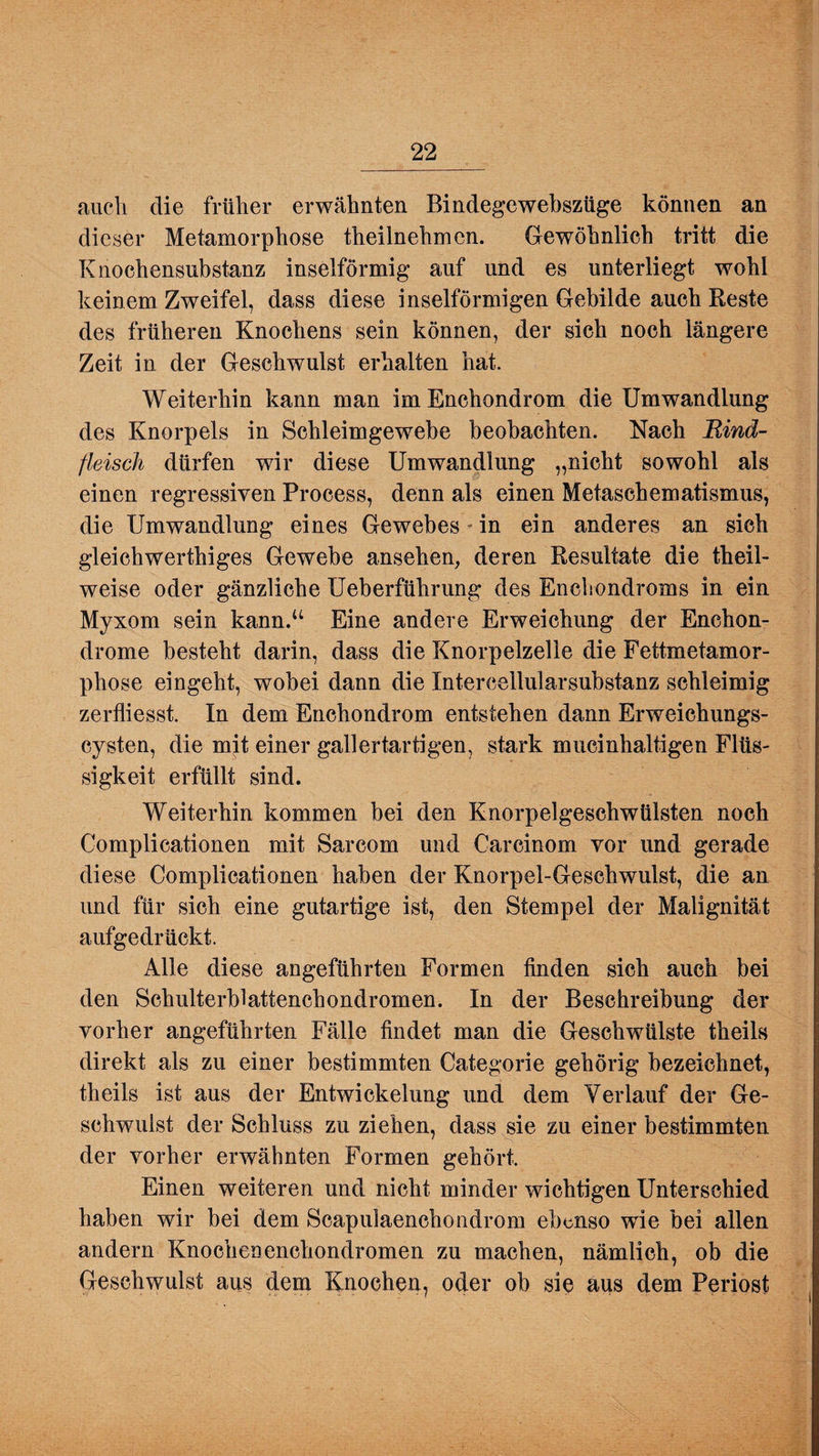 auch die früher erwähnten Bindegcwebszüge können an dieser Metamorphose theilnehmcn. Gewöhnlich tritt die Knochensubstanz inselförmig auf und es unterliegt wohl keinem Zweifel, dass diese inselförmigen Gebilde auch Reste des früheren Knochens sein können, der sich noch längere Zeit in der Geschwulst erhalten hat. Weiterhin kann man im Enchondrom die Umwandlung des Knorpels in Schleimgewebe beobachten. Nach Rind¬ fleisch dürfen wir diese Umwandlung „nicht sowohl als einen regressiven Process, denn als einen Metaschematismus, die Umwandlung eines Gewebes - in ein anderes an sich gleichwerthiges Gewebe ansehen, deren Resultate die theil- weise oder gänzliche Ueberführung des Enchondroms in ein Myxom sein kann.u Eine andere Erweichung der Enchon- drome besteht darin, dass die Knorpelzelie die Fettmetamor¬ phose eingeht, wobei dann die Intercellularsubstanz schleimig zerfliesst. In dem Enchondrom entstehen dann Erweichungs¬ cysten, die mit einer gallertartigen, stark mucinhaltigen Flüs¬ sigkeit erfüllt sind. Weiterhin kommen bei den Knorpelgeschwülsten noch Complicationen mit Sarcom und Carcinom vor und gerade diese Complicationen haben der Knorpel-Geschwulst, die an und für sich eine gutartige ist, den Stempel der Malignität aufgedrückt. Alle diese angeführten Formen finden sich auch bei den Schulterblattenchondromen. In der Beschreibung der vorher angeführten Fälle findet man die Geschwülste theils direkt als zu einer bestimmten Categorie gehörig bezeichnet, theils ist aus der Entwickelung und dem Verlauf der Ge¬ schwulst der Schluss zu ziehen, dass sie zu einer bestimmten der vorher erwähnten Formen gehört. Einen weiteren und nicht minder wichtigen Unterschied haben wir bei dem Scapulaenchondrom ebenso wie bei allen andern Knochenenchondromen zu machen, nämlich, ob die Geschwulst aus dem Knochen, oder ob sie aus dem Periost