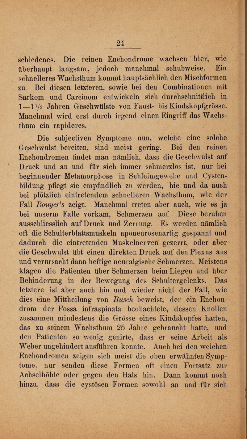 schiedenes. Die reinen Enchondrome wachsen hier, wie überhaupt langsam, jedoch manchmal schubweise. Ein schnelleres Wachsthum kommt hauptsächlich den Mischformen zu. Bei diesen letzteren, sowie bei den Combinationen mit Sarkom und Carcinom entwickeln sich durchschnittlich in 1—14/2 Jahren Geschwülste von Faust- bis Kindskopfgrösse. Manchmal wird erst durch irgend einen Eingriff das Wachs¬ thum ein rapideres. Die subjectiven Symptome nun, welche eine solche Geschwulst bereiten, sind meist gering. Bei den reinen Enchondromen findet man nämlich, dass die Geschwulst auf Druck und an und für sich immer schmerzlos ist, nur bei beginnender Metamorphose in Schleimgewebe und Cysten¬ bildung pflegt sie empfindlich zu werden, hie und da auch bei plötzlich eintretendem schnelleren Wachsthum, wie der Fall Bouyer's zeigt. Manchmal treten aber auch, wie es ja bei unserm Falle vorkam, Schmerzen auf. Diese beruhen ausschliesslich auf Druck und Zerrung. Es werden nämlich oft die Schulterblattsmuskeln aponeurosenartig gespannt und dadurch die eintretenden Muskelnerven gezerrt, oder aber die Geschwulst übt einen direkten Druck auf den Plexus aus und verursacht dann heftige neuralgische Schmerzen. Meistens klagen die Patienten über Schmerzen beim Liegen und über Behinderung in der Bewegung des Schultergelenks. Das letztere ist aber auch hin und wieder nicht der Fall, wie dies eine Mittheilung von Busch beweist, der ein Enchon- drom der Fossa infraspinata beobachtete, dessen Knollen zusammen mindestens die Grösse eines Kindskopfes hatten, das zu seinem Wachsthum 25 Jahre gebraucht hatte, und den Patienten so wenig genirte, dass er seine Arbeit als Weber ungehindert ausführen konnte. Auch bei den weichen Enchondromen zeigen sich meist die oben erwähnten Symp¬ tome, nur senden diese Formen oft einen Fortsatz zur Achselhöhle oder gegen den Hals hin. Dann kommt noch hinzu, dass die cystösen Formen sowohl an und für sich