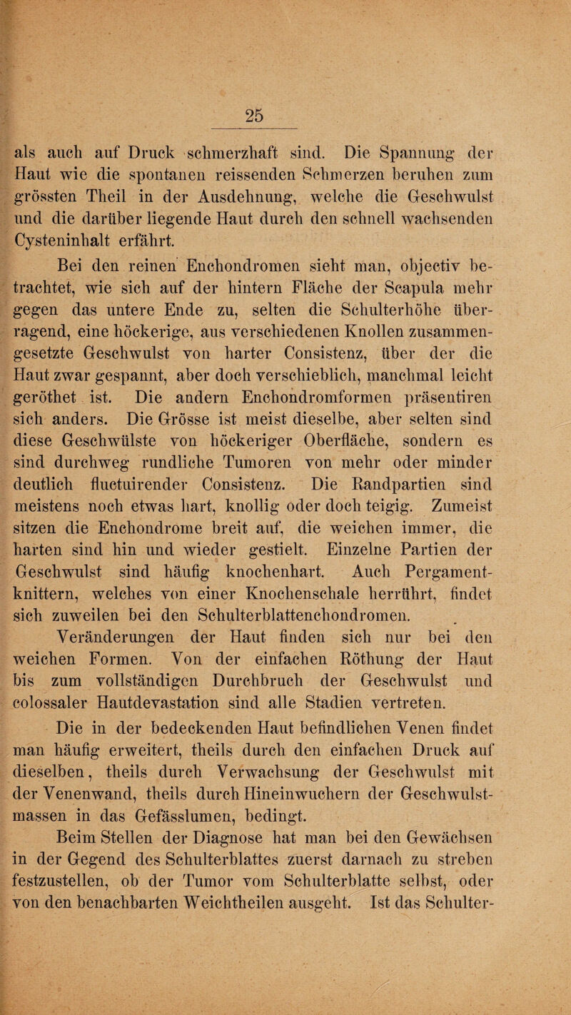 als auch auf Druck schmerzhaft sind. Die Spannung der Haut wie die spontanen reissenden Schmerzen beruhen zum grössten Theil in der Ausdehnung, welche die Geschwulst und die darüber liegende Haut durch den schnell wachsenden Cysteninhalt erfährt. Bei den reinen Enchondromen sieht man, objectiv be¬ trachtet, wie sich auf der hintern Fläche der Scapula mehr gegen das untere Ende zu, selten die Schulterhöhe über¬ ragend, eine höckerige, aus verschiedenen Knollen zusammen¬ gesetzte Geschwulst von harter Consistenz, über der die Haut zwar gespannt, aber doch verschieblich, manchmal leicht geröthet ist. Die andern Enchondromformen präsentiren sich anders. Die Grösse ist meist dieselbe, aber selten sind diese Geschwülste von höckeriger Oberfläche, sondern es sind durchweg rundliche Tumoren von mehr oder minder deutlich fluctuirender Consistenz. Die Randpartien sind meistens noch etwas hart, knollig oder doch teigig. Zumeist sitzen die Enchondrome breit auf, die weichen immer, die harten sind hin und wieder gestielt. Einzelne Partien der Geschwulst sind häufig knochenhart. Auch Pergament¬ knittern, welches von einer Knochenschale herrührt, findet sich zuweilen bei den Schulterblattenchondromen. Veränderungen der Haut finden sich nur bei den weichen Formen. Von der einfachen Röthung der Haut bis zum vollständigen Durchbruch der Geschwulst und colossaler Hautdevastation sind alle Stadien vertreten. Die in der bedeckenden Haut befindlichen Venen findet man häufig erweitert, theils durch den einfachen Druck auf dieselben, theils durch Verwachsung der Geschwulst mit der Venenwand, theils durch Hineinwuchern der Geschwulst¬ massen in das Gefässlumen, bedingt. Beim Stellen der Diagnose hat man bei den Gewächsen in der Gegend des Schulterblattes zuerst darnach zu streben festzustellen, ob der Tumor vom Schulterblatte selbst, oder von den benachbarten Weichtheilen ausgeht. Ist das Schulter-