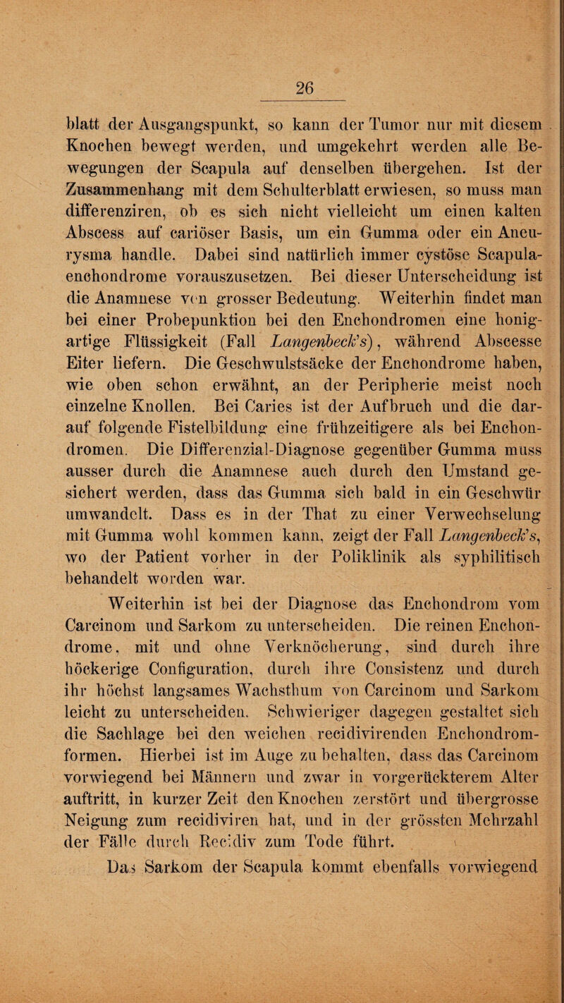 blatt der Ausgangspunkt, so kann der Tumor nur mit diesem Knochen bewegt werden, und umgekehrt werden alle Be¬ wegungen der Scapula auf denselben übergehen. Ist der Zusammenhang mit dem Schulterblatt erwiesen, so muss man differenziren, ob es sich nicht vielleicht um einen kalten Abscess auf cariöser Basis, um ein Gumma oder ein Aneu¬ rysma handle. Dabei sind natürlich immer cystöse Scapula- enchondrome vorauszusetzen. Bei dieser Unterscheidung ist die Anamnese von grosser Bedeutung. Weiterhin findet man bei einer Probepunktion bei den Enchondromen eine honig¬ artige Flüssigkeit (Fall La,ngenbeck'> s), während Abscesse Eiter liefern. Die Geschwulstsäcke der Enchondrome haben, wie oben schon erwähnt, an der Peripherie meist noch einzelne Knollen. Bei Caries ist der Aufbruch und die dar¬ auf folgende Fistelbildung eine frühzeitigere als bei Enchon¬ dromen. Die Differenzial-Diagnose gegenüber Gumma muss ausser durch die Anamnese auch durch den Umstand ge¬ sichert werden, dass das Gumma sich bald in ein Geschwür umwandclt. Dass es in der That zu einer Verwechselung mit Gumma wohl kommen kann, zeigt der Fall Langenbeck’s, wo der Patient vorher in der Poliklinik als syphilitisch behandelt worden war. Weiterhin ist bei der Diagnose das Enehondrom vom Careinom und Sarkom zu unterscheiden. Die reinen Enchon¬ drome, mit und ohne Verknöcherung, sind durch ihre höckerige Configuration, durch ihre Consistenz und durch ihr höchst langsames Wachsthum von Carcinom und Sarkom leicht zu unterscheiden. Schwieriger dagegen gestaltet sich die Sachlage bei den weichen recidivirenden Enchondrom- formen. Hierbei ist im Auge zu behalten, dass das Carcinom vorwiegend bei Männern und zwar in vorgerückterem Alter auftritt, in kurzer Zeit den Knochen zerstört und übergrosse Neigung zum recidiviren hat, und in der grössten Mehrzahl der Fälle durch Recidiv zum Tode führt. \ Das Sarkom der Scapula kommt ebenfalls vorwiegend