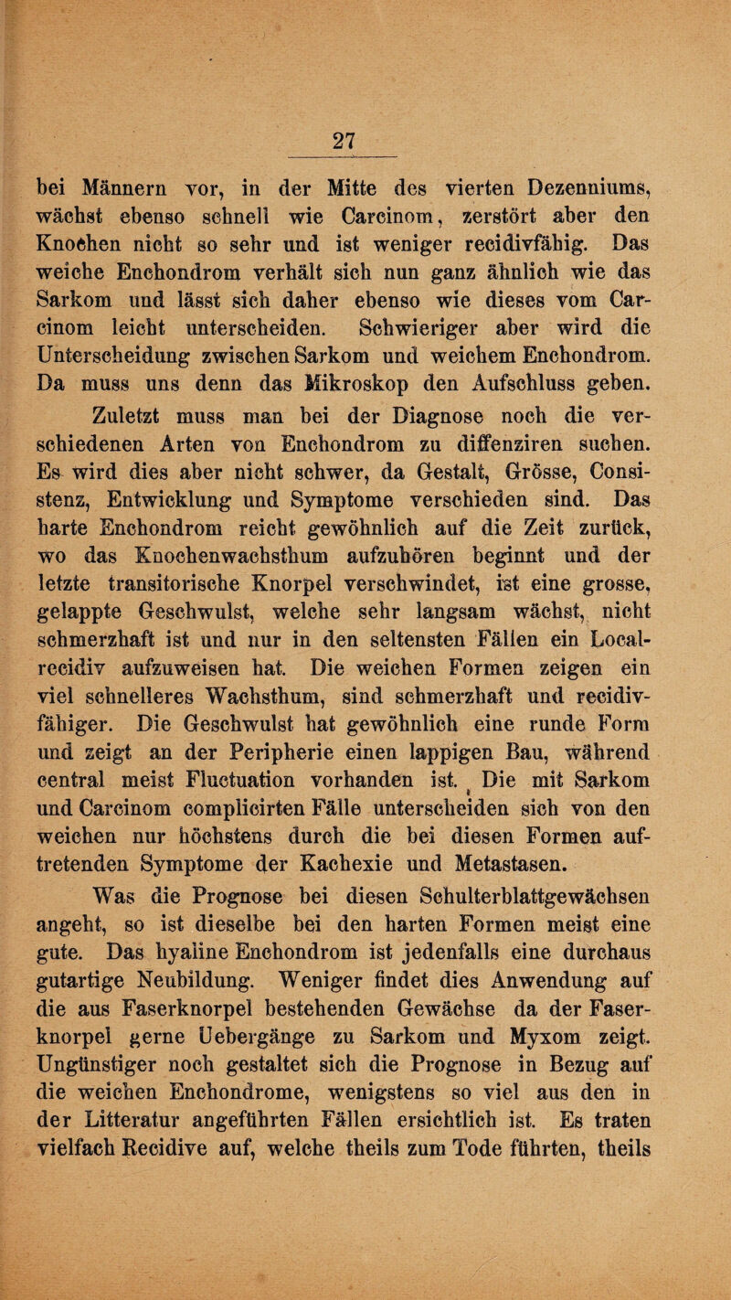bei Männern vor, in der Mitte des vierten Dezenniums, wächst ebenso schnell wie Carcinom, zerstört aber den Knochen nicht so sehr und ist weniger recidivfähig. Das weiche Enchondrom verhält sich nun ganz ähnlich wie das Sarkom und lässt sich daher ebenso wie dieses vom Car¬ cinom leicht unterscheiden. Schwieriger aber wird die Unterscheidung zwischen Sarkom und weichem Enchondrom. Da muss uns denn das Mikroskop den Aufschluss geben. Zuletzt muss man bei der Diagnose noch die ver¬ schiedenen Arten von Enchondrom zu diffenziren suchen. Es wird dies aber nicht schwer, da Gestalt, Grösse, Consi- stenz, Entwicklung und Symptome verschieden sind. Das harte Enchondrom reicht gewöhnlich auf die Zeit zurück, wo das Knochenwachsthum aufzuhören beginnt und der letzte transitorische Knorpel verschwindet, ist eine grosse, gelappte Geschwulst, welche sehr langsam wächst, nicht schmerzhaft ist und nur in den seltensten Fällen ein Local- recidiv aufzuweisen hat. Die weichen Formen zeigen ein viel schnelleres Wachsthum, sind schmerzhaft und reeidiv- fähiger. Die Geschwulst hat gewöhnlich eine runde Form und zeigt an der Peripherie einen lappigen Bau, während central meist Fluctuation vorhanden ist. Die mit Sarkom » und Carcinom complicirten Fälle unterscheiden sich von den weichen nur höchstens durch die bei diesen Formen auf¬ tretenden Symptome der Kachexie und Metastasen. Was die Prognose bei diesen Schulterblattgewächsen angeht, so ist dieselbe bei den harten Formen meist eine gute. Das hyaline Enchondrom ist jedenfalls eine durchaus gutartige Neubildung. Weniger findet dies Anwendung auf die aus Faserknorpel bestehenden Gewächse da der Faser¬ knorpel gerne Uebergänge zu Sarkom und Myxom zeigt. Ungünstiger noch gestaltet sich die Prognose in Bezug auf die weichen Enchondrome, wenigstens so viel aus den in der Litteratur angeführten Fällen ersichtlich ist. Es traten vielfach Recidive auf, welche theils zum Tode führten, theils