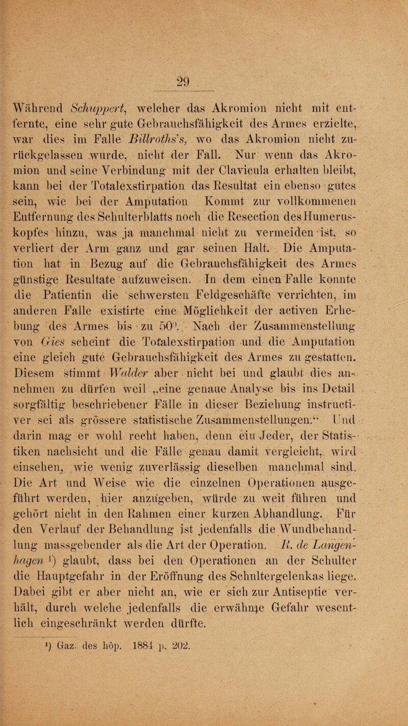Während Schuppert, welcher das Akromion nicht mit ent- fernte, eine sehr gute Gebrauchsfähigkeit des Armes erzielte, war dies im Falle Billroths's, wo das Akromion nicht zu¬ rückgelassen wurde, nicht der Fall. Nur wenn das Akro¬ mion und seine Verbindung mit der Clavicula erhalten bleibt, kann bei der Totalexstirpation das Resultat ein ebenso gutes sein, wie bei der Amputation Kommt zur vollkommenen Entfernung des Schulterblatts noch die Resection des Humerus¬ kopfes hinzu, was ja manchmal nicht zu vermeiden ist, so verliert der Arm ganz und gar seinen Halt. Die Amputa¬ tion hat in Bezug auf die Gebrauchsfähigkeit des Armes günstige Resultate aufzuweisen. In dem einen Falle konnte die Patientin die schwersten Feldgeschäfte verrichten, im anderen Falle existirte eine Möglichkeit der activen Erhe¬ bung des Armes bis zu 50'V. Nach der Zusammenstellung von Gries scheint die Totalexstirpation und die Amputation eine gleich gute Gebrauchsfähigkeit des Armes zu gestatten. Diesem stimmt Wälder aber nicht bei und glaubt dies an¬ nehmen zu dürfen weil „eine genaue Analyse bis ins Detail sorgfältig beschriebener Fälle in dieser Beziehung instructi- ver sei als grössere statistische Zusammenstellungen/1 End darin mag er wohl recht haben, denn ein Jeder, der Statis¬ tiken nachsieht und die Fälle genau damit vergleicht,, wird einsehen, wie wenig zuverlässig dieselben manchmal sind. Die Art und Weise wie die einzelnen Operationen ausge¬ führt werden, hier anzugeben, würde zu weit führen und gehört nicht in den Rahmen einer kurzen Abhandlung. Für den Verlauf der Behandlung ist jedenfalls die Wundbehand¬ lung massgebender als die Art der Operation. R. de Langen¬ hagen ’) glaubt, dass bei den Operationen an der Schulter die Hauptgefahr in der Eröffnung des Schnltergelenkas liege. Dabei gibt er aber nicht an, wie er sich zur Antiseptic ver¬ hält, durch welche jedenfalls die erwähnte Gefahr wesent¬ lich eingeschränkt werden dürfte. 9 Gaz. des hop. 1884 p. 202.