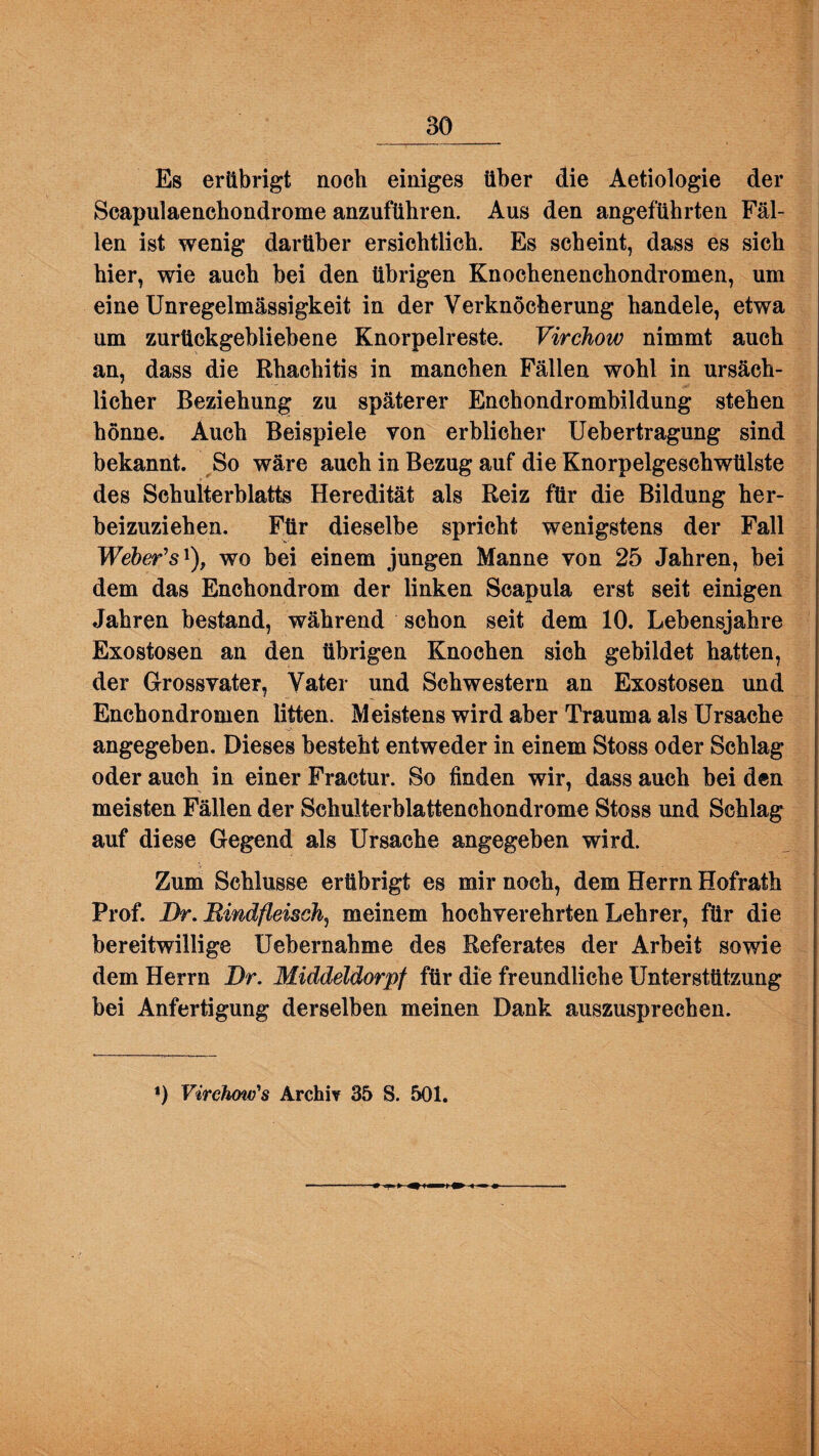 Es erübrigt noch einiges über die Aetiologie der Scapulaenchondrome anzuftihren. Aus den angeführten Fäl¬ len ist wenig darüber ersichtlich. Es scheint, dass es sich hier, wie auch bei den übrigen Knochenenchondromen, um eine Unregelmässigkeit in der Verknöcherung handele, etwa um zurückgebliebene Knorpelreste. Virchow nimmt auch an, dass die Rhachitis in manchen Fällen wohl in ursäch¬ licher Beziehung zu späterer Enchondrombildung stehen hönne. Auch Beispiele von erblicher Uebertragung sind bekannt. So wäre auch in Bezug auf die Knorpelgeschwülste des Schulterblatts Heredität als Reiz für die Bildung her¬ beizuziehen. Für dieselbe spricht wenigstens der Fall Weber’s1), wo bei einem jungen Manne von 25 Jahren, bei dem das Enchondrom der linken Scapula erst seit einigen Jahren bestand, während schon seit dem 10. Lebensjahre Exostosen an den übrigen Knochen sich gebildet hatten, der Grossvater, Vater und Schwestern an Exostosen und Enchondromen litten. Meistens wird aber Trauma als Ursache angegeben. Dieses besteht entweder in einem Stoss oder Schlag oder auch in einer Fractur. So finden wir, dass auch bei den meisten Fällen der Schulterblattenchondrome Stoss und Schlag auf diese Gegend als Ursache angegeben wird. Zum Schlüsse erübrigt es mir noch, dem Herrn Hofrath Prof. Br. Rindfleisch^ meinem hochverehrten Lehrer, für die bereitwillige Uebernahme des Referates der Arbeit sowie dem Herrn Br. Middeldorpf für die freundliche Unterstützung bei Anfertigung derselben meinen Dank auszusprechen. *) Virchow's Archiv 35 S. 501.