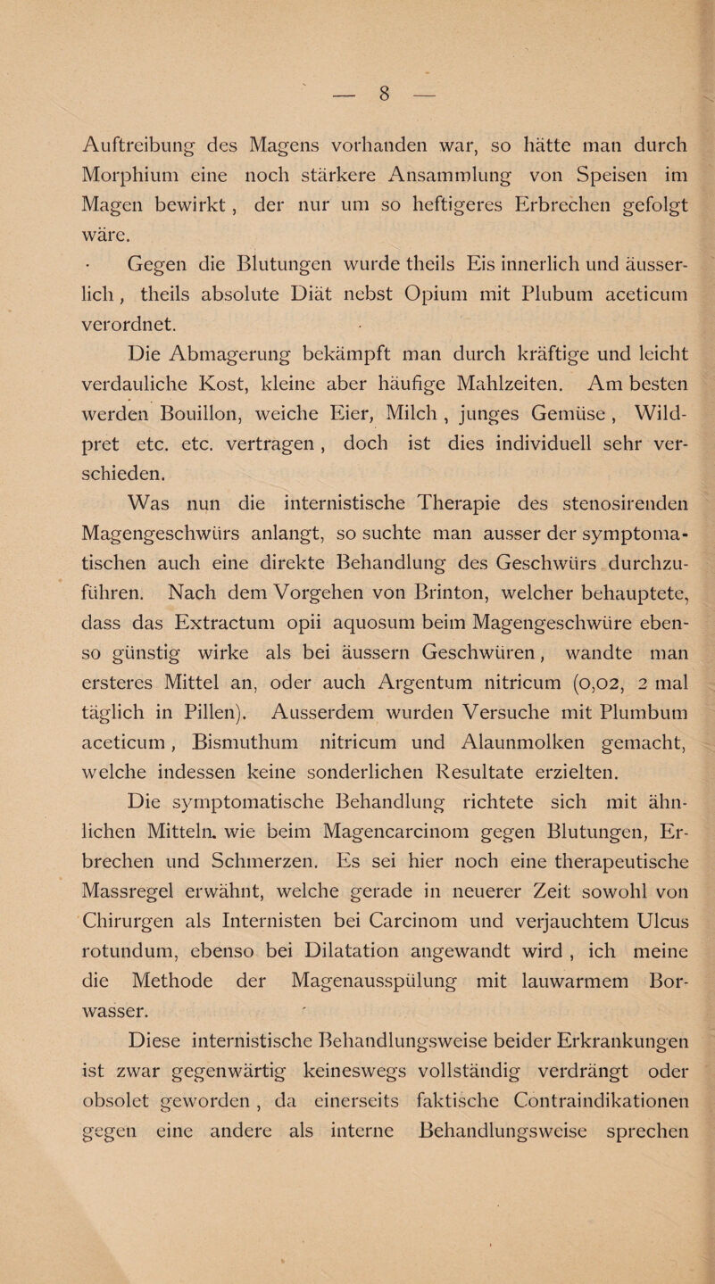 Auftreibung des Magens vorhanden war, so hätte man durch Morphium eine noch stärkere Ansammlung von Speisen im Magen bewirkt, der nur um so heftigeres Erbrechen gefolgt wäre. Gegen die Blutungen wurde theils Eis innerlich und äusser- licli, theils absolute Diät nebst Opium mit Plubum aceticum verordnet. Die Abmagerung bekämpft man durch kräftige und leicht verdauliche Kost, kleine aber häufige Mahlzeiten. Am besten werden Bouillon, weiche Eier, Milch , junges Gemüse , Wild- pret etc. etc. vertragen , doch ist dies individuell sehr ver¬ schieden. Was nun die internistische Therapie des stenosirenden Magengeschwürs anlangt, so suchte man ausser der symptoma¬ tischen auch eine direkte Behandlung des Geschwürs durchzu¬ führen. Nach dem Vorgehen von Brinton, welcher behauptete, dass das Extractum opii aquosum beim Magengeschwüre eben¬ so günstig wirke als bei äussern Geschwüren, wandte man ersteres Mittel an, oder auch Argentum nitricum (0,02, 2 mal täglich in Pillen). Ausserdem wurden Versuche mit Plumbum aceticum, Bismuthum nitricum und Alaunmolken gemacht, welche indessen keine sonderlichen Resultate erzielten. Die symptomatische Behandlung richtete sich mit ähn¬ lichen Mitteln, wie beim Magencarcinom gegen Blutungen, Er¬ brechen und Schmerzen. Es sei hier noch eine therapeutische Massregel erwähnt, welche gerade in neuerer Zeit sowohl von Chirurgen als Internisten bei Carcinom und verjauchtem Ulcus rotundum, ebenso bei Dilatation angewandt wird , ich meine die Methode der Magenausspülung mit lauwarmem Bor¬ wasser. Diese internistische Behandlungsweise beider Erkrankungen ist zwar gegenwärtig keineswegs vollständig verdrängt oder obsolet geworden , da einerseits faktische Contraindikationen gegen eine andere als interne Behandlungsweise sprechen