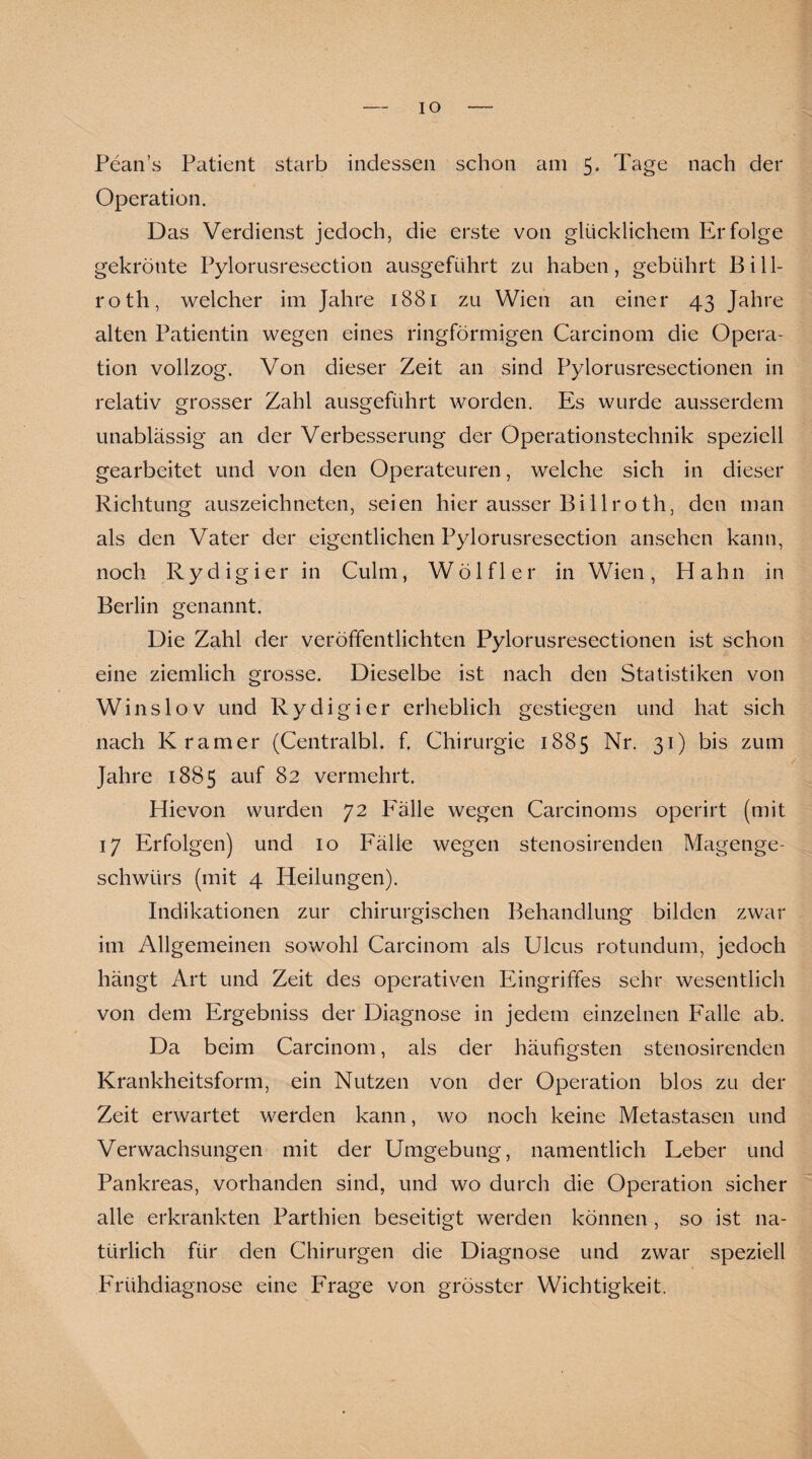 IO Pean’s Patient starb indessen schon am 5. Tage nach der Operation. Das Verdienst jedoch, die erste von glücklichem Erfolge gekrönte Pylorusresection ausgeführt zu haben, gebührt Bi 11- roth, welcher im Jahre 1881 zu Wien an einer 43 Jahre alten Patientin wegen eines ringförmigen Carcinom die Opera¬ tion vollzog. Von dieser Zeit an sind Pylorusresectionen in relativ grosser Zahl ausgeführt worden. Es wurde ausserdem unablässig an der Verbesserung der Operationstechnik speziell gearbeitet und von den Operateuren, welche sich in dieser Richtung auszeichneten, seien hier ausser Bi 11 roth, den man als den Vater der eigentlichen Pylorusresection ansehen kann, noch Rydigier in Culm, Wölfl er in Wien, Hahn in Berlin genannt. Die Zahl der veröffentlichten Pylorusresectionen ist schon eine ziemlich grosse. Dieselbe ist nach den Statistiken von Winslov und Rydigier erheblich gestiegen und hat sich nach Kramer (Centralbl. f. Chirurgie 1885 Nr. 31) bis zum Jahre 1885 auf 82 vermehrt. Hievon wurden 72 Fälle wegen Carcinoms operirt (mit 17 Erfolgen) und 10 Fälle wegen stenosirenden Magenge¬ schwürs (mit 4 Heilungen). Indikationen zur chirurgischen Behandlung bilden zwar im Allgemeinen sowohl Carcinom als Ulcus rotundum, jedoch hängt Art und Zeit des operativen Eingriffes sehr wesentlich von dem Ergebniss der Diagnose in jedem einzelnen Falle ab. Da beim Carcinom, als der häufigsten stenosirenden Krankheitsform, ein Nutzen von der Operation blos zu der Zeit erwartet werden kann, wo noch keine Metastasen und Verwachsungen mit der Umgebung, namentlich Leber und Pankreas, vorhanden sind, und wo durch die Operation sicher alle erkrankten Parthien beseitigt werden können , so ist na¬ türlich für den Chirurgen die Diagnose und zwar speziell Frühdiagnose eine Frage von grösster Wichtigkeit.