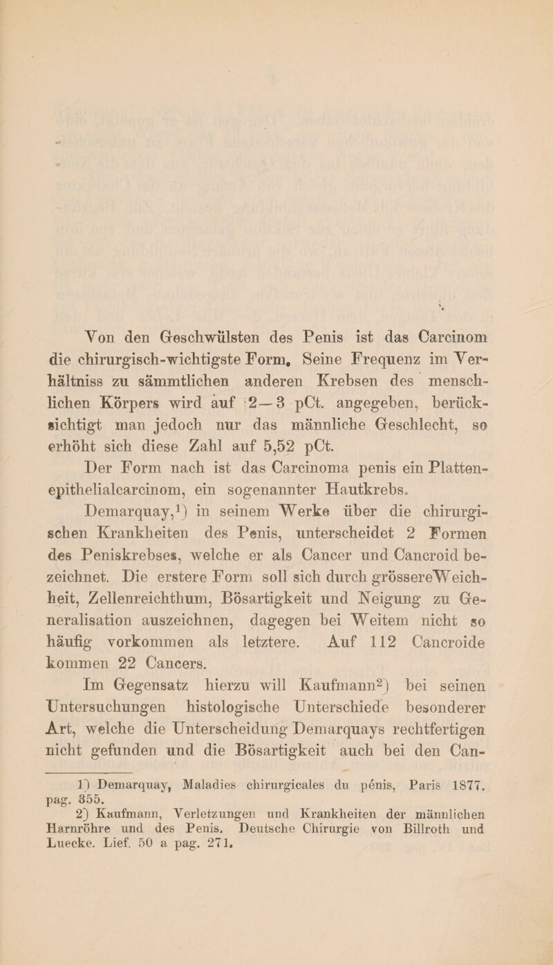 Yon den Geschwülsten des Penis ist das Carcinom die chirurgisch-wichtigste Form, Seine Frequenz im Ter» hältniss zu sammtlichen anderen Krebsen des mensch¬ lichen Körpers wird auf 2—3 pCt. angegeben, berück¬ sichtigt man jedoch nur das männliche Geschlecht, so erhöht sich diese Zahl auf 5,52 pCt. Der Form nach ist das Careinoma penis ein Platten- epithelialcarcinom, ein sogenannter Hautkrebs. Demarquay,1) in seinem Werke über die chirurgi¬ schen Krankheiten des Penis, unterscheidet 2 Formen des Peniskrebses, welche er als Cancer und Cancroid be¬ zeichnet. Die erstere Form soll sich durch grössereWeich- heit, Zellenreichthum, Bösartigkeit und Neigung zu Ge- neralisation auszeichnen, dagegen bei Weitem nicht so häufig Vorkommen als letztere. Auf 112 Cancroide kommen 22 Cancers. Im Gegensatz hierzu will Kaufmann2) bei seinen Untersuchungen histologische Unterschiede besonderer Art, welche die Unterscheidung Demarquays rechtfertigen nicht gefunden und die Bösartigkeit auch bei den Can- 1) Demarquay, Maladies chirurgicales du penis, Paris 1877. pag. 355. 2) Kaufmann, Verletzungen und Krankheiten der männlichen Harnröhre und des Penis. Deutsche Chirurgie von Biliroth und Luecke. Lief. 50 a pag. 271.