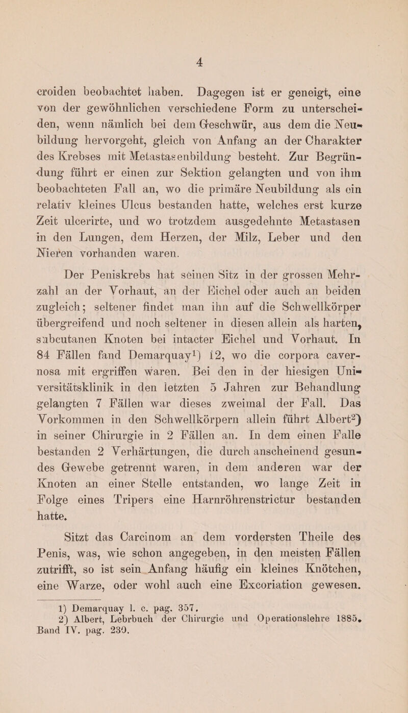 croiden beobachtet haben. Dagegen ist er geneigt, eine von der gewöhnlichen verschiedene Form zu unterschei¬ den, wenn nämlich bei dem Geschwür, aus dem die Neu** bildung hervorgeht, gleich von Anfang an der Charakter des Krebses mit Metastasenbildung besteht. Zur Begrün¬ dung führt er einen zur Sektion gelangten und von ihm beobachteten Fall an, wo die primäre Neubildung als ein relativ kleines Ulcus bestanden hatte, welches erst kurze Zeit ulcerirte, und wo trotzdem ausgedehnte Metastasen in den Lungen, dem Herzen, der Milz, Leber und den Nieren vorhanden waren. Der Peniskrebs hat seinen Sitz in der grossen Mehr¬ zahl an der Vorhaut, an der Eichel oder auch an beiden zugleich; seltener findet man ihn auf die Schwellkörper übergreifend und noch seltener in diesen allein als harten, subcutanen Knoten bei intacter Eichel und Vorhaut. In 84 Fällen fand Demarquay1) i 2, wo die corpora caver- nosa mit ergriffen waren. Bei den in der hiesigen Uni« versitätsklinik in den letzten 5 Jahren zur Behandlung gelangten 7 Fällen war dieses zweimal der Fall. Das Vorkommen in den Schwellkörpern allein führt Albert2) in seiner Chirurgie in 2 Fällen an. In dem einen Falle bestanden 2 Verhärtungen, die durch anscheinend gesun¬ des Gewebe getrennt waren, in dem anderen war der Knoten an einer Stelle entstanden, wo lange Zeit in Folge eines Tripers eine Harnröhrenstrictur bestanden hatte. Sitzt das Carcinom an dem vordersten Theile des Penis, was, wie schon angegeben, in den meisten Fällen zutrifft, so ist sein Anfang häufig ein kleines Knötchen, eine Warze, oder wohl auch eine Excoriation gewesen. 1) Demarquay 1. c. pag. 357. 2) Albert, Lebrbuch der Chirurgie und Operationslehre 1885. Band IY. pag. 230.