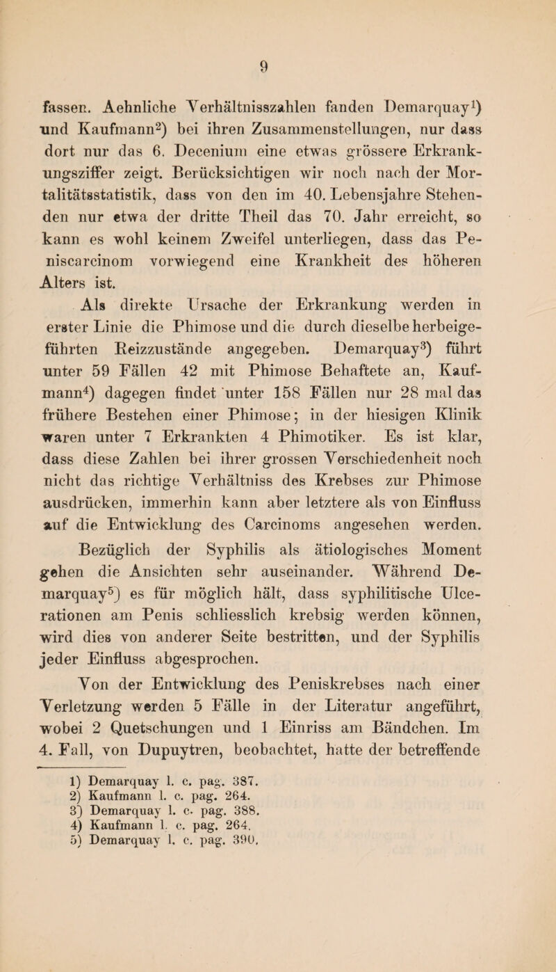 Fassen. Aehnliche Verhältnisszahlen fanden Demarquay1) und Kaufmann2) bei ihren Zusammenstellungen, nur dass dort nur das 6. Decenium eine etwas grössere Erkrank¬ ungsziffer zeigt. Berücksichtigen wir noch nach der Mor¬ talitätsstatistik, dass von den im 40. Lebensjahre Stehen¬ den nur etwa der dritte Tlieil das 70. Jahr erreicht, so kann es wohl keinem Zweifel unterliegen, dass das Pe- niscarcinom vorwiegend eine Krankheit des höheren Alters ist. Als direkte Ursache der Erkrankung werden in erster Linie die Phimose und die durch dieselbe herbeige- fübrten Beizzustände angegeben. Demarquay3) führt unter 59 Fällen 42 mit Phimose Behaftete an, Kauf¬ mann4) dagegen findet unter 158 Fällen nur 28 mal das frühere Bestehen einer Phimose; in der hiesigen Klinik waren unter 7 Erkrankten 4 Phimotiker. Es ist klar, dass diese Zahlen bei ihrer grossen Verschiedenheit noch nicht das richtige Verhältnis des Krebses zur Phimose ausdrücken, immerhin kann aber letztere als von Einfluss auf die Entwicklung des Carcinoms angesehen werden. Bezüglich der Syphilis als ätiologisches Moment gehen die Ansichten sehr auseinander. Während De¬ marquay5) es für möglich hält, dass syphilitische IJlce- rationen am Penis schliesslich krebsig werden können, wird dies von anderer Seite bestritten, und der Syphilis jeder Einfluss abgesprochen. Von der Entwicklung des Peniskrebses nach einer Verletzung werden 5 Fälle in der Literatur angeführt, wobei 2 Quetschungen und 1 Einriss am Bändchen. Im 4. Fall, von Dupuytren, beobachtet, hatte der betreffende 1) Demarquay 1. c. pag. 387. 2) Kaufmann 1. c. pag. 264. 3) Demarquay 1. c. pag. 388. 4) Kaufmann 1. c. pag. 264. 5) Demarquay 1. c. pag. 390,