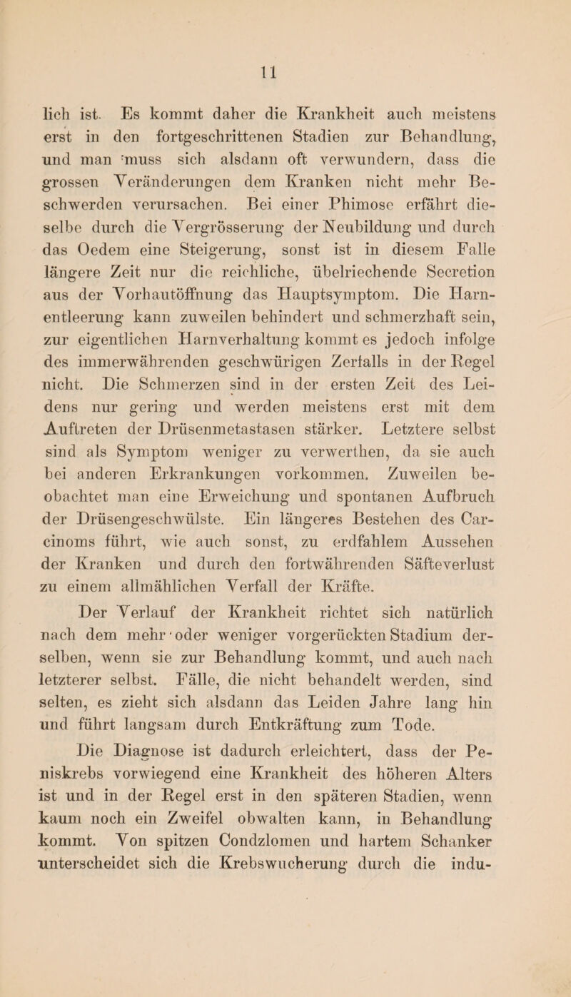 lieh ist. Es kommt daher die Krankheit auch meistens erst in den fortgeschrittenen Stadien zur Behandlung, und man rmuss sich alsdann oft verwundern, dass die grossen Veränderungen dem Kranken nicht mehr Be¬ schwerden verursachen. Bei einer Phimose erfährt die¬ selbe durch die Yergrösserung der Neubildung und durch das Oedem eine Steigerung, sonst ist in diesem Falle längere Zeit nur die reichliche, übelriechende Secretion aus der Vorhautöffnung das Hauptsymptom. Die Harn¬ entleerung kann zuweilen behindert und schmerzhaft sein, zur eigentlichen Harnverhaltung kommt es jedoch infolge des immerwährenden geschwürigen Zerfalls in der Pegel nicht. Die Schmerzen sind in der ersten Zeit des Lei¬ dens nur gering und werden meistens erst mit dem Auftreten der Drüsenmetastasen stärker. Letztere selbst sind als Symptom weniger zu verwerthen, da sie auch bei anderen Erkrankungen Vorkommen. Zuweilen be¬ obachtet man eine Erweichung und spontanen Aufbruch der Drüsengeschwülste. Ein längeres Bestehen des Car- cinoms führt, wie auch sonst, zu erdfahlem Aussehen der Kranken und durch den fortwährenden Säfteverlust zu einem allmählichen Verfall der Kräfte. Der Verlauf der Krankheit richtet sich natürlich nach dem mehr * oder weniger vorgerückten Stadium der¬ selben, wenn sie zur Behandlung kommt, und auch nach letzterer selbst. Fälle, die nicht behandelt werden, sind selten, es zieht sich alsdann das Leiden Jahre lang hin und führt langsam durch Entkräftung zum Tode. Die Diagnose ist dadurch erleichtert, dass der Pe- niskrebs vorwiegend eine Krankheit des höheren Alters ist und in der Pegel erst in den späteren Stadien, wenn kaum noch ein Zweifel obwalten kann, in Behandlung kommt. Von spitzen Condzlomen und hartem Schanker unterscheidet sich die Krebswucherung durch die indu-