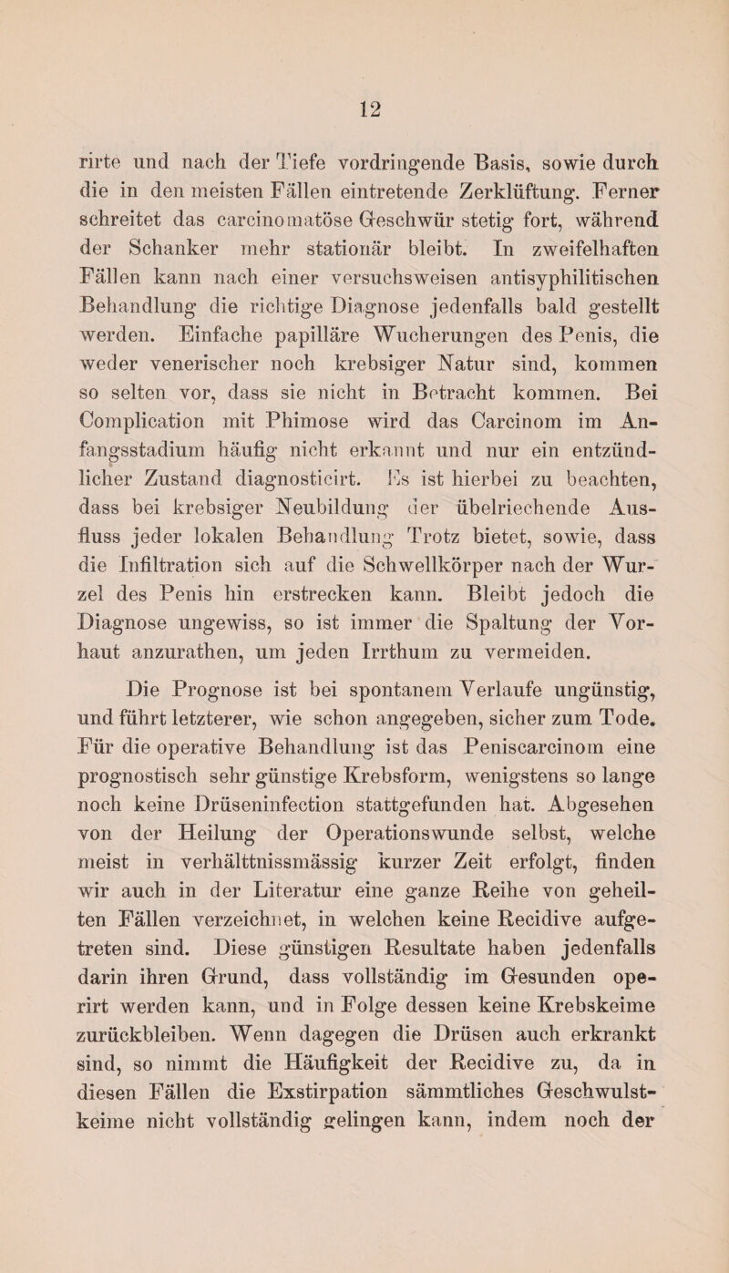 rirte und nach der Tiefe vordringende Basis, sowie durch, die in den meisten Fällen eintretende Zerklüftung. Ferner schreitet das carcinomatöse Geschwür stetig fort, während der Schanker mehr stationär bleibt. In zweifelhaften Fällen kann nach einer versuchsweisen antisyphilitischen Behandlung die richtige Diagnose jedenfalls bald gestellt werden. Einfache papilläre Wucherungen des Penis, die weder venerischer noch krebsiger Natur sind, kommen so selten vor, dass sie nicht in Betracht kommen. Bei Complieation mit Phimose wird das Carcinom im An¬ fangsstadium häufig nicht erkannt und nur ein entzünd¬ licher Zustand diagnosticirt. Es ist hierbei zu beachten, dass bei krebsiger Neubildung der übelriechende Aus¬ fluss jeder lokalen Behandlung Trotz bietet, sowie, dass die Infiltration sich auf die Schwellkörper nach der Wur¬ zel des Penis hin erstrecken kann. Bleibt jedoch die Diagnose ungewiss, so ist immer die Spaltung der Vor¬ haut anzurathen, um jeden Irrthum zu vermeiden. Die Prognose ist bei spontanem Verlaufe ungünstig, und führt letzterer, wie schon angegeben, sicher zum Tode. Für die operative Behandlung ist das Peniscarcinom eine prognostisch sehr günstige Krebsform, wenigstens so lange noch keine Drüseninfection stattgefunden hat. Abgesehen von der Heilung der Operationswunde selbst, welche meist in verhälttnissmässig kurzer Zeit erfolgt, finden wir auch in der Literatur eine ganze Reihe von geheil¬ ten Fällen verzeichnet, in welchen keine Recidive aufge¬ treten sind. Diese günstigen Resultate haben jedenfalls darin ihren Grund, dass vollständig im Gesunden ope- rirt werden kann, und in Folge dessen keine Krebskeime Zurückbleiben. Wenn dagegen die Drüsen auch erkrankt sind, so nimmt die Häufigkeit der Recidive zu, da in diesen Fällen die Exstirpation sämmtliches Geschwulst¬ keime nicht vollständig gelingen kann, indem noch der