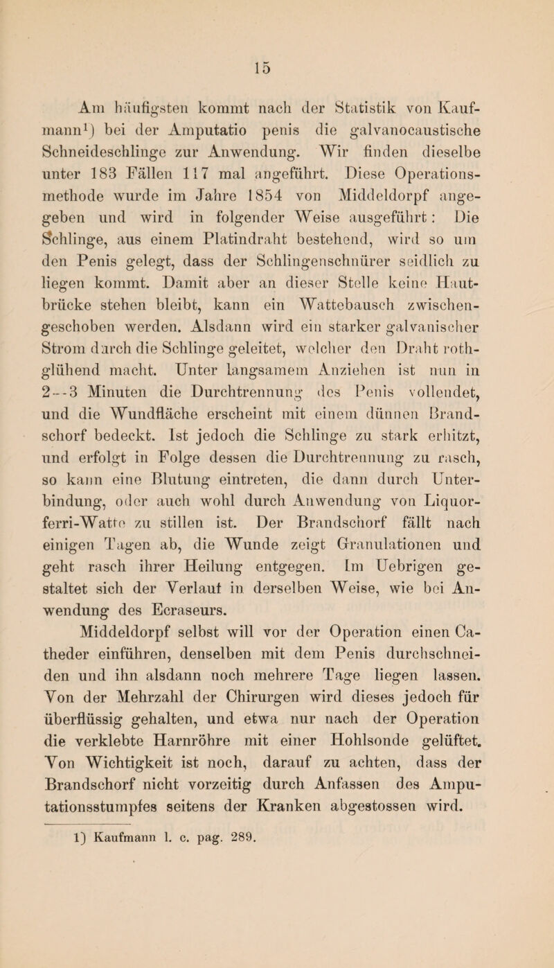 Am häufigsten kommt nach der Statistik von Kauf¬ mann1) bei der Amputatio penis die galvanocaustische Schneideschlinge zur Anwendung. Wir finden dieselbe unter 183 Fällen 117 mal angeführt. Diese Operations¬ methode wurde im Jahre 1854 von Middeldorpf ange¬ geben und wird in folgender Weise ausgeführt: Die Schlinge, aus einem Platindraht bestehend, wird so um den Penis gelegt, dass der Schlingenschnürer seidlich zu liegen kommt. Damit aber an dieser Stelle keine Haut¬ brücke stehen bleibt, kann ein Wattebausch zwischen¬ geschoben werden. Alsdann wird ein starker galvanischer Strom durch die Schlinge geleitet, welcher den Draht roth- glühend macht. Unter langsamem Anziehen ist nun in 2--3 Minuten die Durchtrennung des Penis vollendet, und die AVundfläche erscheint mit einem dünnen Brand¬ schorf bedeckt. Ist jedoch die Schlinge zu stark erhitzt, und erfolgt in Folge dessen die Durchtrennung zu rasch, so kann eine Blutung eintreten, die dann durch Unter¬ bindung, oder auch wohl durch Anwendung von Liquor- ferri-Watte zu stillen ist. Der Brandschorf fällt nach einigen Tagen ab, die Wunde zeigt Granulationen und geht rasch ihrer Heilung entgegen. Im Uebrigen ge¬ staltet sich der Verlaut in derselben AVeise, wie bei An¬ wendung des Ecraseurs. Middeldorpf selbst will vor der Operation einen Ca- theder einführen, denselben mit dem Penis durchschnei- den und ihn alsdann noch mehrere Tage liegen lassen. Von der Mehrzahl der Chirurgen wird dieses jedoch für überflüssig gehalten, und etwa nur nach der Operation die verklebte Harnröhre mit einer Hohlsonde gelüftet. Von Wichtigkeit ist noch, darauf zu achten, dass der Brandschorf nicht vorzeitig durch Anfassen des Ampu¬ tationsstumpfes seitens der Kranken abgestossen wird.