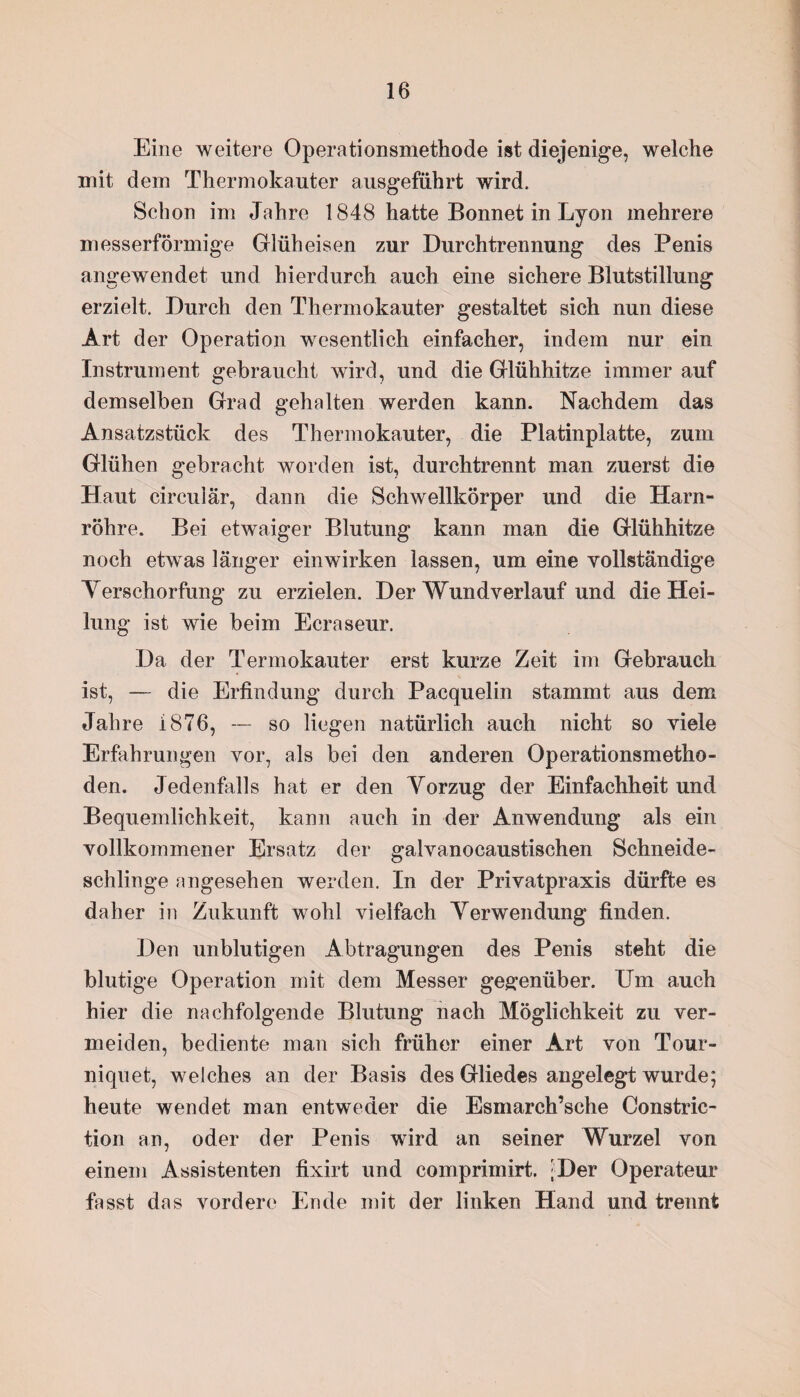 Eine weitere Operationsmethode ist diejenige, welche mit dem Thermokauter ausgeführt wird. Schon im Jahre 1848 hatte Bonnet in Lyon mehrere messerförmige Glüh eisen zur Durchtrennung des Penis angewendet und hierdurch auch eine sichere Blutstillung erzielt. Durch den Thermokauter gestaltet sich nun diese Art der Operation wesentlich einfacher, indem nur ein Instrument gebraucht wird, und die Glühhitze immer auf demselben Grad gehalten werden kann. Nachdem das Ansatzstück des Thermokauter, die Platinplatte, zuin Glühen gebracht worden ist, durchtrennt man zuerst die Haut circular, dann die Schwellkörper und die Harn¬ röhre. Bei etwaiger Blutung kann man die Glühhitze noch etwas länger einwirken lassen, um eine vollständige Verschorfung zu erzielen. Der Wundverlauf und die Hei¬ lung ist wie beim Ecraseur. Da der Termokauter erst kurze Zeit im Gebrauch ist, — die Erfindung durch Pacquelin stammt aus dem Jahre 1876, — so liegen natürlich auch nicht so viele Erfahrungen vor, als bei den anderen Operationsmetho¬ den. Jedenfalls hat er den Vorzug der Einfachheit und Bequemlichkeit, kann auch in der Anwendung als ein vollkommener Ersatz der galvanocaustischen Schneide¬ schlinge angesehen werden. In der Privatpraxis dürfte es daher in Zukunft wohl vielfach Verwendung finden. Den unblutigen Abtragungen des Penis steht die blutige Operation mit dem Messer gegenüber. Um auch hier die nachfolgende Blutung nach Möglichkeit zu ver¬ meiden, bediente man sich früher einer Art von Tour- niquet, welches an der Basis des Gliedes angelegt wurde; heute wendet man entweder die Esmarch’sche Constric- tion an, oder der Penis wird an seiner Wurzel von einem Assistenten fixirt und comprimirt. ;Der Operateur fasst das vordere Ende mit der linken Hand und trennt