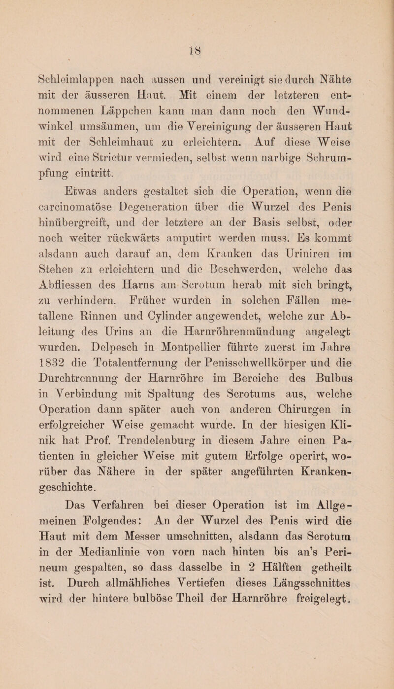 Schleimlappen nach aussen und vereinigt sie durch Nähte mit der äusseren Haut. Mit einem der letzteren ent¬ nommenen Läppchen kann man dann noch den Wund¬ winkel umsäumen, um die Vereinigung der äusseren Haut mit der Schleimhaut zu erleichtern. Auf diese Weise wird eine Strictur vermieden, selbst wenn narbige Schrum¬ pfung eintritt. Etwas anders gestaltet sich die Operation, wenn die carcinomatöse Degeneration über die Wurzel des Penis hinübergreift, und der letztere an der Basis selbst, oder noch weiter rückwärts amputirt werden muss. Es kommt alsdann auch darauf an, dem Kranken das Uriniren im Stehen zu erleichtern und die Beschwerden, welche das Abfliessen des Harns am Sero tum herab mit sich bringt, zu verhindern. Früher wurden in solchen Fällen me¬ tallene Binnen und Oylinder angewendet, welche zur Ab¬ leitung des Urins an die Harnröhrenmündung angelegt wurden. Delpesch in Montpellier führte zuerst im Jahre 1832 die Totalentfernung der Penisschwellkörper und die Durchtrennung der Harnröhre im Bereiche des Bulbus in Verbindung mit Spaltung des Scrotums aus, welche Operation dann später auch von anderen Chirurgen in erfolgreicher Weise gemacht wurde. In der hiesigen Kli¬ nik hat Prof. Trendelenburg in diesem Jahre einen Pa¬ tienten in gleicher Weise mit gutem Erfolge operirt, wo¬ rüber das Nähere in der später angeführten Kranken¬ geschichte. Das Verfahren bei dieser Operation ist im Allge¬ meinen Folgendes: An der Wurzel des Penis wird die Haut mit dem Messer Umschnitten, alsdann das Scrotum in der Medianlinie von vorn nach hinten bis an’s Peri¬ neum gespalten, so dass dasselbe in 2 Hälften getheilt ist. Durch allmähliches Vertiefen dieses Längsschnittes wird der hintere bulböse Theil der Harnröhre freigelegt.