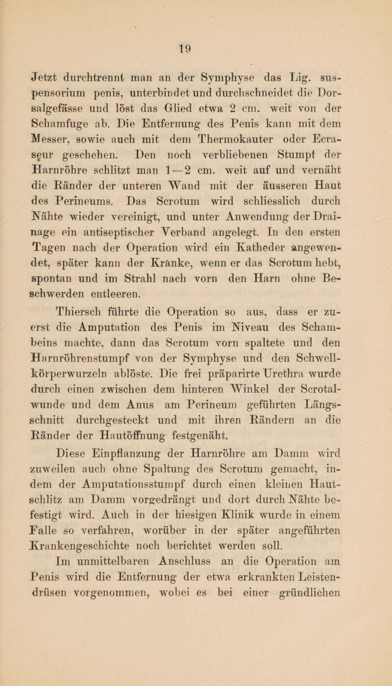 Jetzt durchtrennl man an der Symphyse das Lig. Sus¬ pensorium penis, unterbindet und durchschneidet die Dor- salgefässe und lost das Glied etwa 2 cm. weit von der Schamfuge ah. Die Entfernung des Penis kann mit dem Messer, sowie auch mit dem Thermokauter oder Ecra- sgur geschehen. Den noch verbliebenen Stumpf der Harnröhre schlitzt man 1 — 2 cm. weit auf und vernäht die Ränder der unteren Wand mit der äusseren Haut des Perineums. Das Scrotum wird schliesslich durch Nähte wieder vereinigt, und unter Anwendung der Drai¬ nage ein antiseptischer Yerband angelegt. In den ersten Tagen nach der Operation wird ein Katheder angewen¬ det, später kann der Kränke, wenn er das Scrotum hebt, spontan und im Strahl nach vorn den Harn ohne Be¬ schwerden entleeren. Thiersch führte die Operation so aus, dass er zu¬ erst die Amputation des Penis im Niveau des Scham¬ beins machte, dann das Scrotum vorn spaltete und den Harnröhrenstumpf von der Symphyse und den Schwell- korperwurzeln ablöste. Die frei präparirte Urethra wurde durch einen zwischen dem hinteren Winkel der Scrotal- wunde und dem Anus am Perineum geführten Längs¬ schnitt durchgesteckt und mit ihren Rändern an die Ränder der Hautöffnung festgenäht. Diese Einpflanzung der Harnröhre am Damm wird zuweilen auch ohne Spaltung des Scrotum gemacht, in¬ dem der Amputationsstumpf durch einen kleinen Haut¬ schlitz am Damm vorg;edrängt und dort durch Nähte be¬ festigt wird. Auch in der hiesigen Klinik wurde in einem Falle so verfahren, worüber in der später angeführten Krankengeschichte noch berichtet werden soll. Im unmittelbaren Anschluss an die Operation am Penis wird die Entfernung der etwa erkrankten Leisten¬ drüsen vorgenommen, wobei es bei einer gründlichen