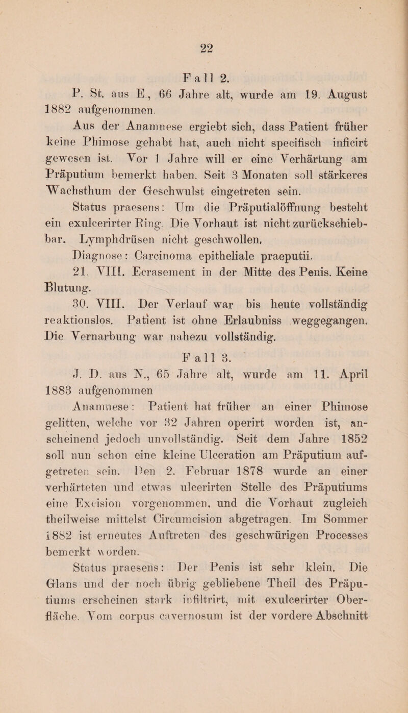 Fall 2. P. St. aus E, 66 Jahre alt, wurde am 19. August 1882 aufgenommen. Aus der Anamnese ergiebt sich, dass Patient früher keine Phimose gehabt hat, auch nicht specifisch inficirt gewesen ist. Yor 1 Jahre will er eine Verhärtung am Präputium bemerkt haben. Seit 3 Monaten soll stärkeres Wachsthum der Geschwulst eingetreten sein. Status praesens: Um die Präputialöffnung besteht ein exulcerirter Eing. Die Vorhaut ist nicht zurücksehieb- bar. Lymphdrüsen nicht geschwollen, Diagnose: Carcinoma epitheliale praeputiL 21. Vin. Ecrasement in der Mitte des Penis. Keine Blutung. 30. VIII. Der Verlauf war bis heute vollständig reaktionslos. Patient ist ohne Erlaubniss weggegangen, Die Vernarbung war nahezu vollständig. Fall 3. J. D. aus N., 65 Jahre alt, wurde am 11. April 1883 aufgenommen Anamnese: Patient hat früher an einer Phimose gelitten, welche vor 32 Jahren operirt worden ist, an¬ scheinend jedoch unvollständig. Seit dem Jahre 1852 soll nun schon eine kleine Ulceration am Präputium auf¬ getreten sein. Pen 2. Februar 1878 wurde an einer verhärteten und etwas ulcerirten Stelle des Präputiums eine Exeision vorgenommen, und die Vorhaut zugleich theilweise mittelst Cireumcision abgetragen. Im Sommer 1882 ist erneutes Auftreten des geschwürigen Processes bemerkt worden. Status praesens: Der Penis ist sehr klein. Die Glans und der noch übrig gebliebene Theil des Präpu¬ tiums erscheinen stark infiltrirt, mit exulcerirter Ober¬ fläche. Vom corpus cavernosum ist der vordere Abschnitt