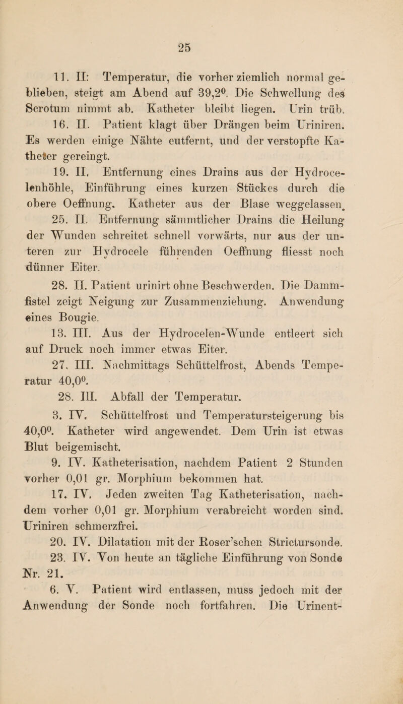 11. II: Temperatur, die vorher ziemlich normal ge¬ blieben, steigt am Abend auf 39,2°. Die Schwellung des Scrotum nimmt ab. Katheter bleibt liegen. Urin trüb. 16. II. Patient klagt über Drängen beim Uriniren. Es werden einige Nähte eutfernt, und der verstopfte Ka¬ theter gereingt. 19. II, Entfernung eines Drains aus der Hydroce- lenhöhle, Einführung eines kurzen Stückes durch die obere Oeffnung. Katheter aus der Blase weggelassen^ 25. II. Entfernung sämmtlicher Drains die Heilung der Wunden schreitet schnell vorwärts, nur aus der un¬ teren zur Hydrocele führenden Oeffnung fliesst noch dünner Eiter. 28. II. Patient urinirt ohne Beschwerden. Die Damm¬ fistel zeigt Neigung zur Zusammenziehung. Anwendung eines Bougie. 13. III. Aus der Hydrocelen-Wunde entleert sich auf Druck noch immer etwas Eiter. 27, III. Nachmittags Schüttelfrost, Abends Tempe¬ ratur 40,0°. 28. UI. Abfall der Temperatur. 3. IY. Schüttelfrost und Temperatursteigerung bis 40,0°. Katheter wird angewendet. Dem Urin ist etwas Blut beigemischt. 9. IY. Katheterisation, nachdem Patient 2 Stunden vorher 0,01 gr. Morphium bekommen hat. 17. IY, Jeden zweiten Tag Katheterisation, nach¬ dem vorher 0,01 gr. Morphium verabreicht worden sind. Uriniren schmerzfrei. 20. IY. Dilatation mit der Boser’schen Strictursonde. 23. IY. Yon heute an tägliche Einführung von Sonde Nr. 21. 6. Y. Patient wird entlassen, muss jedoch mit der Anwendung der Sonde noch fortfahren. Die Urinent-