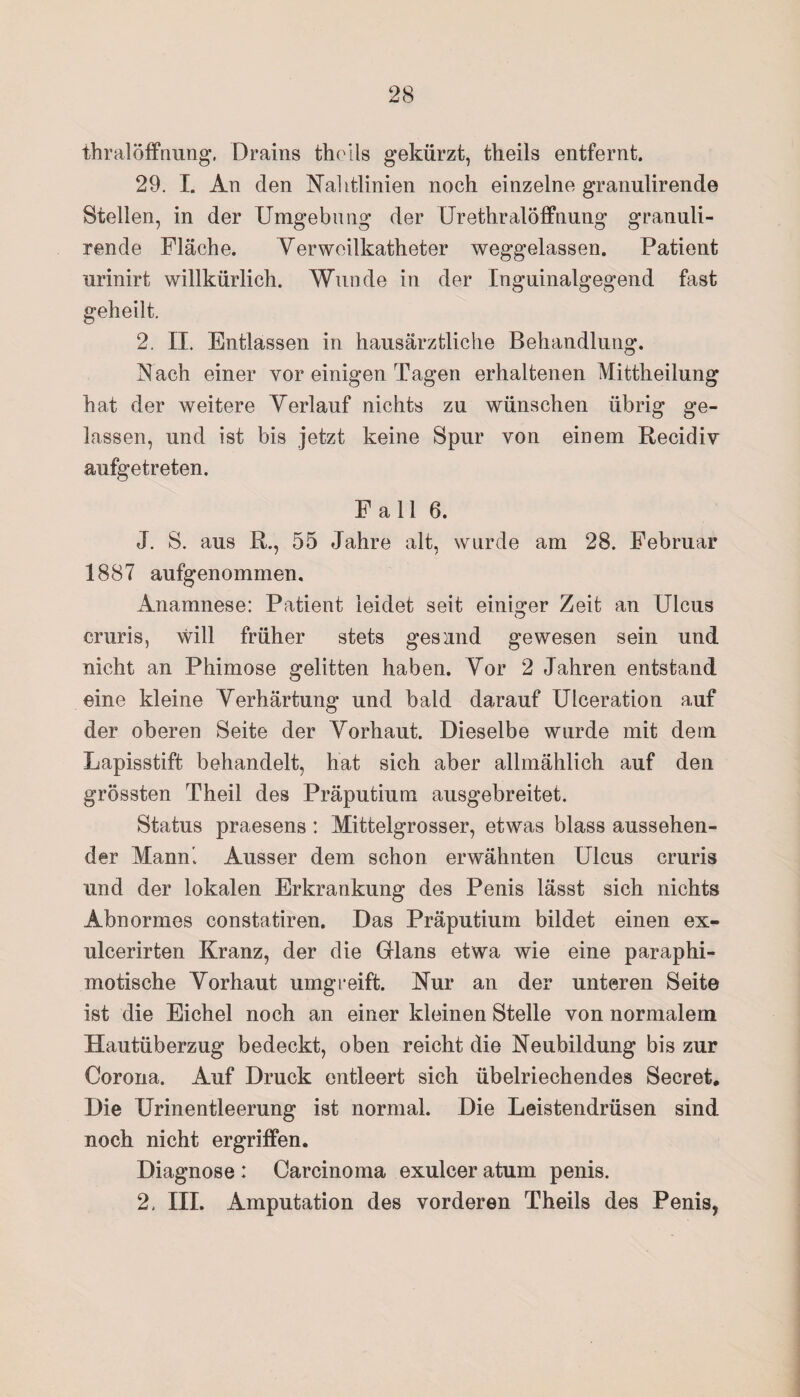 thralÖffnung. Drains theils gekürzt, theils entfernt. 29. I. An den Nahtlinien noch einzelne granulirende Stellen, in der Umgebung der Urethralöffnung granuli¬ rende Fläche. Yerweilkatheter weggelassen. Patient urinirt willkürlich. Wunde in der Inguinalgegend fast geheilt. 2. II. Entlassen in hausärztliche Behandlung. Nach einer vor einigen Tagen erhaltenen Mittheilung hat der weitere Verlauf nichts zu wünschen übrig ge¬ lassen, und ist bis jetzt keine Spur von einem Recidiv aufgetreten. Fall 6. J. S. aus R., 55 Jahre alt, wurde am 28. Februar 1887 aufgenommen, Anamnese: Patient leidet seit einiger Zeit an Ulcus cruris, will früher stets gesund gewesen sein und nicht an Phimose gelitten haben. Vor 2 Jahren entstand eine kleine Verhärtung und bald darauf Ulceration auf der oberen Seite der Vorhaut. Dieselbe wurde mit dem Lapisstift behandelt, hat sich aber allmählich auf den grössten Theil des Präputium ausgebreitet. Status praesens: Mittelgrosser, etwas blass aussehen¬ der Mann. Ausser dem schon erwähnten Ulcus cruris und der lokalen Erkrankung des Penis lässt sich nichts Abnormes constatiren. Das Präputium bildet einen ex- ulcerirten Kranz, der die Glans etwa wie eine paraphi- motische Vorhaut umgreift. Nur an der unteren Seite ist die Eichel noch an einer kleinen Stelle von normalem Hautüberzug bedeckt, oben reicht die Neubildung bis zur Corona. Auf Druck entleert sich übelriechendes Secret. Die Urinentleerung ist normal. Die Leistendrüsen sind noch nicht ergriffen. Diagnose : Carcinoma exulcer atum penis. 2. III. Amputation des vorderen Theils des Penis,