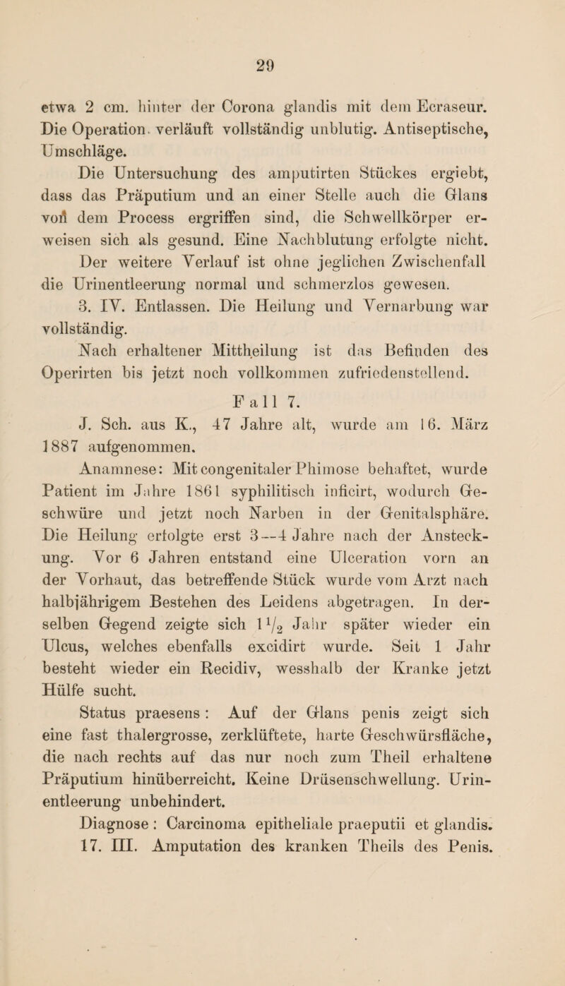 etwa 2 cm. hinter der Corona glandis mit dem Ecraseur. Die Operation, verläuft vollständig unblutig. Antiseptische, Umschläge. Die Untersuchung des amputirten Stückes ergiebt, dass das Präputium und an einer Stelle auch die Glans vofi dem Process ergriffen sind, die Schwellkörper er¬ weisen sich als gesund. Eine Nachblutung erfolgte nicht. Der weitere Verlauf ist ohne jeglichen Zwischenfall die Urinentleerung normal und schmerzlos gewesen. 3. IV. Entlassen. Die Heilung und Vernarbung war vollständig. Nach erhaltener Mittheilung ist das Befinden des Operirten bis jetzt noch vollkommen zufriedenstellend. Fall 7. J. Sch. aus K., 47 Jahre alt, wurde am 16. März 1887 aufgenommen. Anamnese: Mit congenitaler Phimose behaftet, wurde Patient im Jahre 1861 syphilitisch inficirt, wodurch Ge¬ schwüre und jetzt noch Narben in der Genitalsphäre. Die Heilung erfolgte erst 3—4 Jahre nach der Ansteck¬ ung. Vor 6 Jahren entstand eine Ulceration vorn an der Vorhaut, das betreffende Stück wurde vom Arzt nach halbjährigem Bestehen des Leidens abgetragen. In der¬ selben Gegend zeigte sich 11/2 Jahr später wieder ein Ulcus, welches ebenfalls excidirt wurde. Seit 1 Jahr besteht wieder ein Recidiv, wesshalb der Kranke jetzt Hülfe sucht. Status praesens: Auf der Glans penis zeigt sich eine fast thalergrosse, zerklüftete, harte Geschwürsfläche, die nach rechts auf das nur noch zum Theil erhaltene Präputium hinüberreicht. Keine Drüsenschwellung. Urin¬ entleerung unbehindert. Diagnose : Carcinoma epitheliale praeputii et glandis. 17. III. Amputation des kranken Theils des Penis.