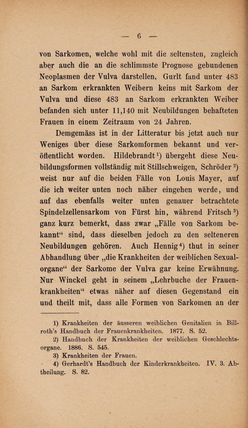 von Sarkomen, welche wohl mit die seltensten, zugleich aber auch die an die schlimmste Prognose gebundenen Neoplasmen der Vulva darstellen. Gurlt fand unter 483 an Sarkom erkrankten Weibern keins mit Sarkom der Vulva und diese 483 an Sarkom erkrankten Weiber befanden sich unter 11,140 mit Neubildungen behafteten Frauen in einem Zeitraum von 24 Jahren. Demgemäss ist in der Litteratur bis jetzt auch nur Weniges über diese Sarkomformen bekannt und ver- ölientlicht worden. Hildebrandt übergeht diese Neu¬ bildungsformen vollständig mit Stillschweigen, Schröder weist nur auf die beiden Fälle von Louis Mayer, auf die ich weiter unten noch näher eingehen werde, und auf das ebenfalls weiter unten genauer betrachtete Spindelzellensarkom von Fürst hin, während Fritsch^) ganz kurz bemerkt, dass zwar „Fälle von Sarkom be¬ kannt“ sind, dass dieselben jedoch zu den selteneren Neubildungen gehören. Auch Hennig^) thut in seiner Abhandlung über „die Krankheiten der weiblichen Sexual¬ organe“ der Sarkome der Vulva gar keine Erwähnung. Nur Winckel geht in seinem „Lehrbuche der Frauen¬ krankheiten“ etwas näher auf diesen Gegenstand ein und theilt mit, dass alle Formen von Sarkomen an der 1) Krankheiten der äusseren weiblichen Genitahen in Bill- roth’s Handbuch der Frauenkrankheiten. 1877. S. 52. 2) Handbuch der Krankheiten der weiblichen Geschlechts¬ organe. 1886. S. 545. 3) Krankheiten der Frauen. 4) Gerhardt’s Handbuch der Kinderkrankheiten. IV. 3. Ab¬ theilung. S. 82.