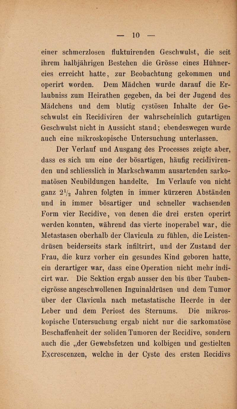 einer schmerzlosen fluktuirenden Geschwulst, die seit ihrem halbjährigen Bestehen die Grösse eines Hühner¬ eies erreicht hatte, zur Beobachtung gekommen und operirt worden. Dem Mädchen wurde darauf die Er- laubniss zum Heirathen gegeben, da bei der Jugend des Mädchens und dem blutig cystösen Inhalte der Ge¬ schwulst ein Recidiviren der wahrscheinlich gutartigen Geschwulst nicht in Aussicht stand; ebendeswegen wurde auch eine mikroskopische Untersuchung unterlassen. Der Verlauf und Ausgang des Processes zeigte aber, dass es sich um eine der bösartigen, häufig recidiviren- den und schliesslich in Markschwamm ausartenden sarko- matösen Neubildungen handelte. Im Verlaufe von nicht ganz 2V2 Jahren folgten in immer kürzeren Abständen und in immer bösartiger und schneller wachsenden Form vier Recidive, von denen die drei ersten operirt werden konnten, während das vierte inoperabel war, die Metastasen oberhalb der Clavicula zu fühlen, die Leisten¬ drüsen beiderseits stark infiltrirt, und der Zustand der Frau, die kurz vorher ein gesundes Kind geboren hatte, ein derartiger war, dass eine Operation nicht mehr indi- cirt war. Die Sektion ergab ausser den bis über Tauben¬ eigrösse angeschwollenen Inguinaldrüsen und dem Tumor über der Clavicula nach metastatische Heerde in der Leber und dem Periost des Sternums. Die mikros¬ kopische Untersuchung ergab nicht nur die sarkomatöse Beschaffenheit der soliden Tumoren der Recidive, sondern auch die „der Gewebsfetzen und kolbigen und gestielten E^^crescenzen, welche in der Cyste des ersten Recidivs