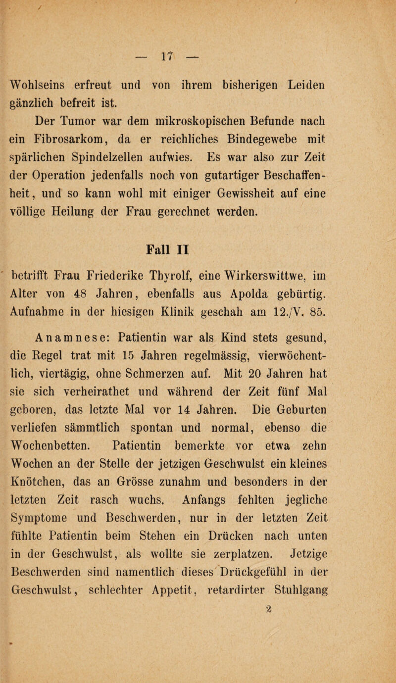 / — 17 ■— Wohlseins erfreut und von ihrem bisherigen Leiden gänzlich befreit ist. Der Tumor war dem mikroskopischen Befunde nach ein Fibrosarkom, da er reichliches Bindegewebe mit spärlichen Spindelzellen aufwies. Es war also zur Zeit der Operation jedenfalls noch von gutartiger Beschaffen¬ heit, und so kann wohl mit einiger Gewissheit auf eine völlige Heilung der Frau gerechnet werden. Fall II betrifft Frau Friederike Thyrolf, eine Wirkerswittwe, im Alter von 48 Jahren, ebenfalls aus Apolda gebürtig. Aufnahme in der hiesigen Klinik geschah am 12./V. 85. Anamnese: Patientin war als Kind stets gesund, die Regel trat mit 15 Jahren regelmässig, vierwöchent¬ lich, viertägig, ohne Schmerzen auf. Mit 20 Jahren hat sie sich verheirathet und während der Zeit fünf Mal geboren, das letzte Mal vor 14 Jahren. Die Geburten verliefen sämmtlich spontan und normal, ebenso die Wochenbetten. Patientin bemerkte vor etwa zehn Wochen an der Stelle der jetzigen Geschwulst ein kleines Knötchen, das an Grösse zunahm und besonders in der letzten Zeit rasch wuchs. Anfangs fehlten jegliche Symptome und Beschwerden, nur in der letzten Zeit fühlte Patientin beim Stehen ein Drücken nach unten in der Geschwulst, als wollte sie zerplatzen. Jetzige Beschwerden sind namentlich dieses Drückgefühl in der Geschwulst, schlechter Appetit, retardirter Stuhlgang 2