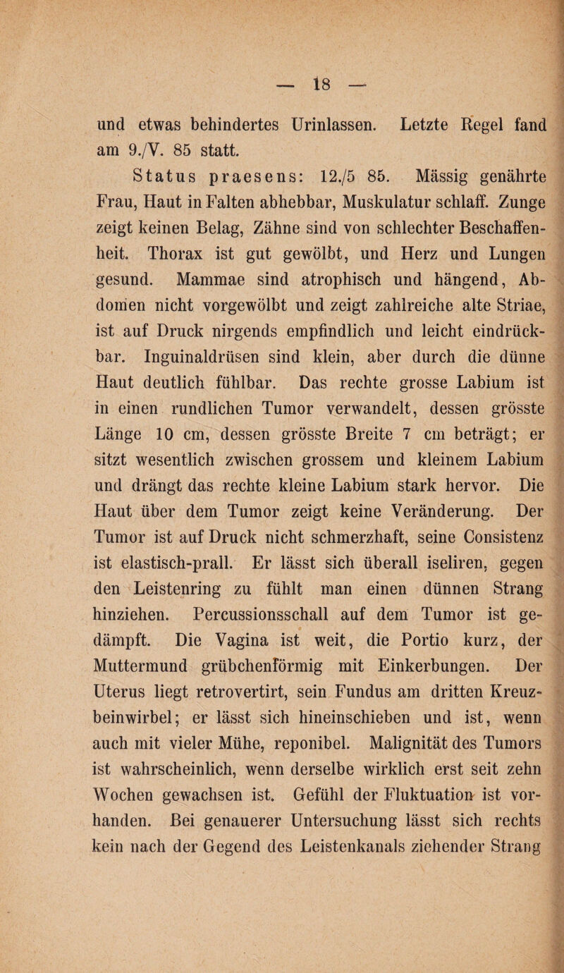 und etwas behindertes Urinlassen. Letzte Regel fand am 9./V. 85 statt. Status praesens: 12./5 85. Mässig genährte Frau, Haut in Falten abhebbar, Muskulatur schlaff. Zunge zeigt keinen Belag, Zähne sind von schlechter Beschaffen¬ heit. Thorax ist gut gewölbt, und Herz und Lungen gesund. Mammae sind atrophisch und hängend, Ab¬ domen nicht vorgewölbt und zeigt zahlreiche alte Striae, ist auf Druck nirgends empfindlich und leicht eindrück- bar. Inguinaldrtisen sind klein, aber durch die dünne Haut deutlich fühlbar. Das rechte grosse Labium ist in einen rundlichen Tumor verwandelt, dessen grösste Länge 10 cm, dessen grösste Breite 7 cm beträgt; er sitzt wesentlich zwischen grossem und kleinem Labium und drängt das rechte kleine Labium stark hervor. Die Haut über dem Tumor zeigt keine Veränderung. Der Tumor ist auf Druck nicht schmerzhaft, seine Consistenz ist elastisch-prall. Er lässt sich überall iseliren, gegen den Leistenring zu fühlt man einen dünnen Strang hinziehen. Percussionsschall auf dem Tumor ist ge¬ dämpft. Die Vagina ist weit, die Portio kurz, der Muttermund grübchenförmig mit Einkerbungen. Der Uterus liegt retrovertirt, sein Fundus am dritten Kreuz¬ beinwirbel; er lässt sich hineinschieben und ist, wenn auch mit vieler Mühe, reponibel. Malignität des Tumors ist wahrscheinlich, wenn derselbe wirklich erst seit zehn Wochen gewachsen ist. Gefühl der Fluktuation ist vor¬ handen. Bei genauerer Untersuchung lässt sich rechts kein nach der Gegend des Leistenkanals ziehender Strang