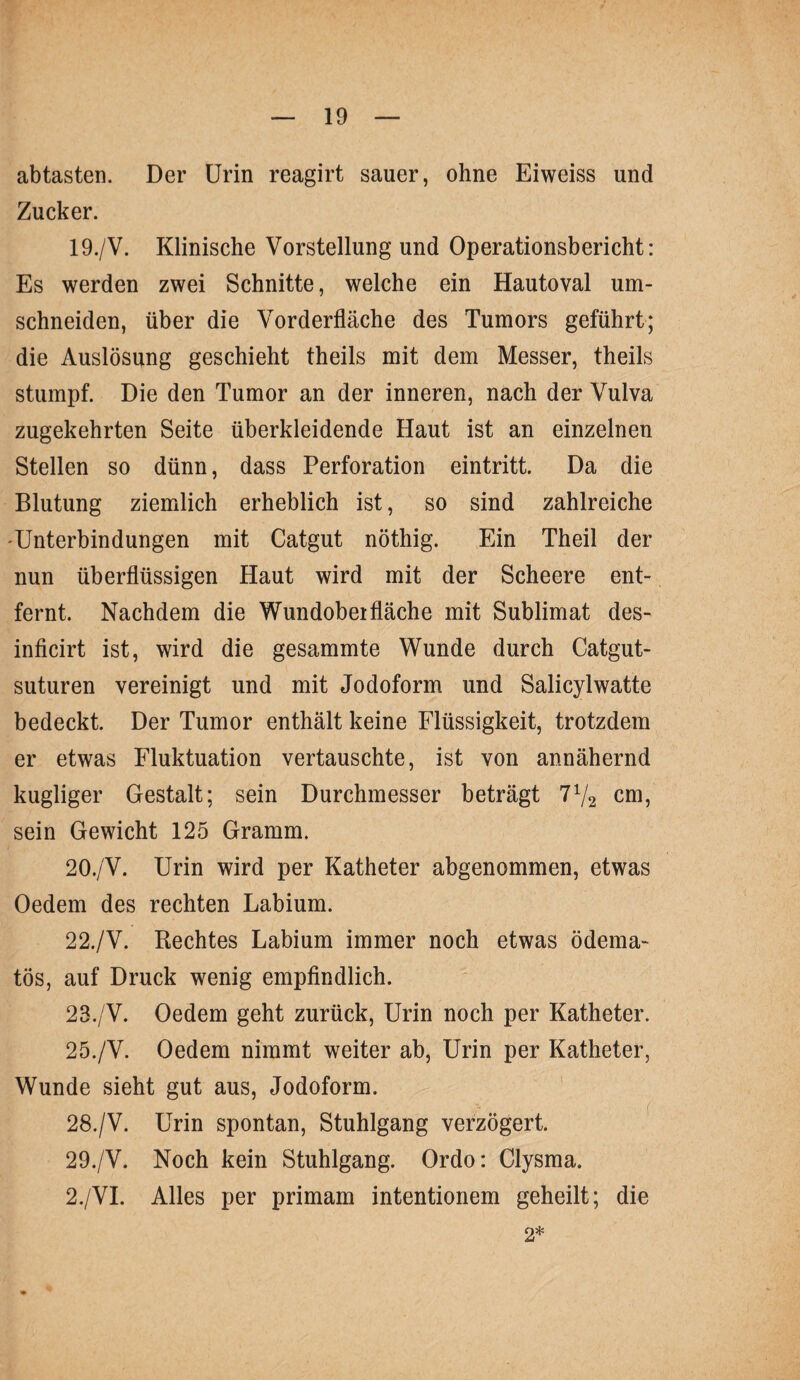 abtasten. Der Urin reagirt sauer, ohne Eiweiss und Zucker. 19. /V. Klinische Vorstellung und Operationsbericht: Es werden zwei Schnitte, welche ein Hautoval um¬ schneiden, über die Vorderfläche des Tumors geführt; die Auslösung geschieht theils mit dem Messer, theils stumpf. Die den Tumor an der inneren, nach der Vulva zugekehrten Seite überkleidende Haut ist an einzelnen Stellen so dünn, dass Perforation eintritt. Da die Blutung ziemlich erheblich ist, so sind zahlreiche 'Unterbindungen mit Catgut nöthig. Ein Theil der nun überflüssigen Haut wird mit der Scheere ent¬ fernt. Nachdem die Wundobei fläche mit Sublimat des- inficirt ist, wird die gesummte Wunde durch Catgut- suturen vereinigt und mit Jodoform und Salicylwatte bedeckt. Der Tumor enthält keine Flüssigkeit, trotzdem er etwas Fluktuation vertauschte, ist von annähernd kugliger Gestalt; sein Durchmesser beträgt 7V2 cm, sein Gewicht 125 Gramm. 20. /V. Urin wird per Katheter abgenommen, etwas Oedem des rechten Labium. 22. /V. Rechtes Labium immer noch etwas ödema- tös, auf Druck wenig empfindlich. 23. /V. Oedem geht zurück, Urin noch per Katheter. 25./V. Oedem nimmt weiter ab, Urin per Katheter, Wunde sieht gut aus, Jodoform. 28. /V. Urin spontan, Stuhlgang verzögert. ^ 29. /V. Noch kein Stuhlgang. Ordo: Clysma. 2./VL Alles per primam intentionem geheilt; die 2*
