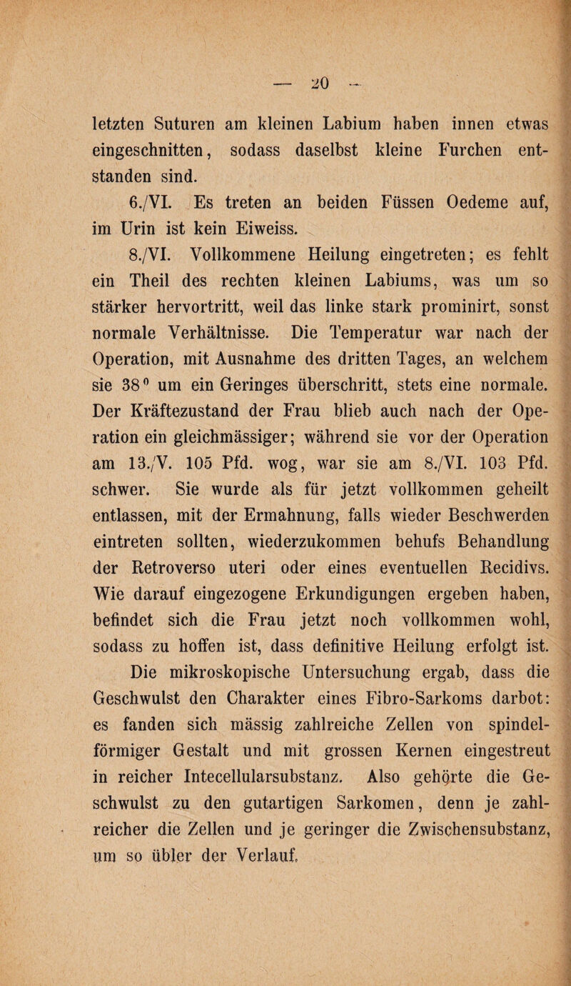 letzten Suturen am kleinen Labium haben innen etwas eingeschnitten, sodass daselbst kleine Furchen ent¬ standen sind. 6./VL Es treten an beiden Füssen Oedeme auf, im Urin ist kein Eiweiss. 8./VI. Vollkommene Heilung eingetreten; es fehlt ein Theil des rechten kleinen Labiums, was um so stärker hervortritt, weil das linke stark prominirt, sonst normale Verhältnisse. Die Temperatur war nach der Operation, mit Ausnahme des dritten Tages, an welchem sie 38 ^ um ein Geringes überschritt, stets eine normale. Der Kräftezustand der Frau blieb auch nach der Ope¬ ration ein gleichmässiger; während sie vor der Operation am 13./V. 105 Pfd. wog, war sie am 8./VL 103 Pfd. schwer. Sie wurde als für jetzt vollkommen geheilt entlassen, mit der Ermahnung, falls wieder Beschwerden eintreten sollten, wiederzukommen behufs Behandlung der Retroverso uteri oder eines eventuellen Recidivs. Wie darauf eingezogene Erkundigungen ergeben haben, befindet sich die Frau jetzt noch vollkommen wohl, sodass zu hoifen ist, dass definitive Heilung erfolgt ist. Die mikroskopische Untersuchung ergab, dass die Geschwulst den Charakter eines Fibro-Sarkoms darbot: es fanden sich mässig zahlreiche Zellen von spindel¬ förmiger Gestalt und mit grossen Kernen eingestreut in reicher Intecellularsubstanz. Also gehörte die Ge¬ schwulst zu den gutartigen Sarkomen, denn je zahl¬ reicher die Zellen und je geringer die Zwischen Substanz, um so übler der Verlauf.