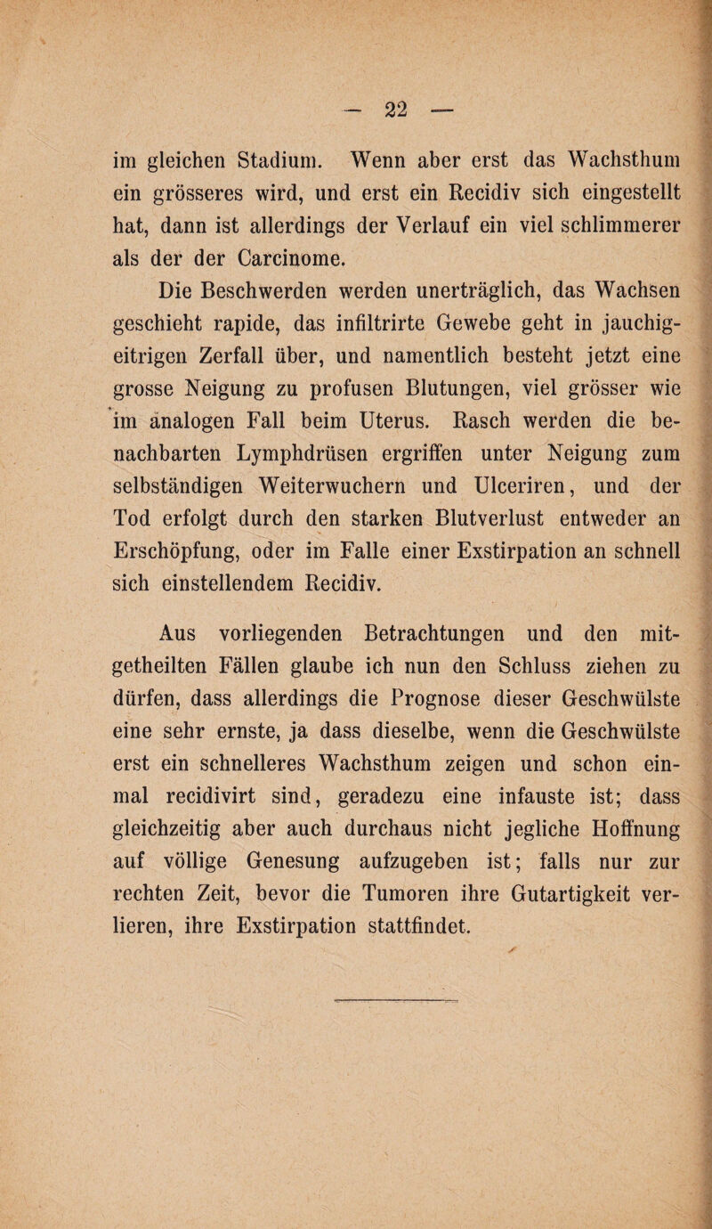 im gleichen Stadium. Wenn aber erst das Wachsthum ein grösseres wird, und erst ein Recidiv sich eingestellt hat, dann ist allerdings der Verlauf ein viel schlimmerer als der der Carcinome. Die Beschwerden werden unerträglich, das Wachsen geschieht rapide, das infiltrirte Gewebe geht in jauchig¬ eitrigen Zerfall über, und namentlich besteht jetzt eine grosse Neigung zu profusen Blutungen, viel grösser wie im analogen Fall beim Uterus. Rasch werden die be¬ nachbarten Lymphdrüsen ergriffen unter Neigung zum selbständigen Weiterwuchern und Ulceriren, und der Tod erfolgt durch den starken Blutverlust entweder an Erschöpfung, oder im Falle einer Exstirpation an schnell sich einstellendem Recidiv. Aus vorliegenden Betrachtungen und den mit- getheilten Fällen glaube ich nun den Schluss ziehen zu dürfen, dass allerdings die Prognose dieser Geschwülste eine sehr ernste, ja dass dieselbe, wenn die Geschwülste erst ein schnelleres Wachsthum zeigen und schon ein¬ mal recidivirt sind, geradezu eine infauste ist; dass gleichzeitig aber auch durchaus nicht jegliche Hoffnung auf völlige Genesung aufzugeben ist; falls nur zur rechten Zeit, bevor die Tumoren ihre Gutartigkeit ver¬ lieren, ihre Exstirpation stattfindet.