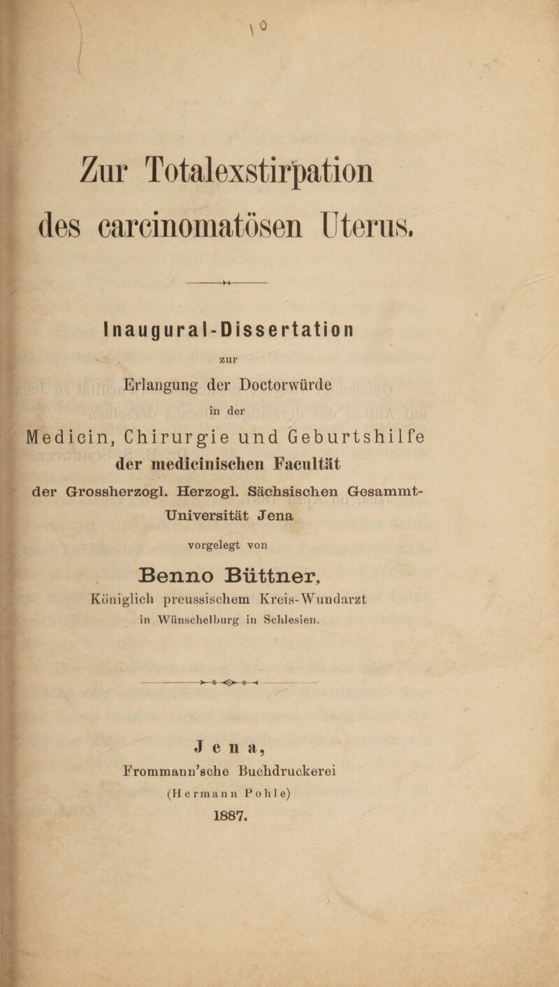 Zur Totalexstirpation des earcinomatösen Uterus, -M- Inaugural-Dissertation zur Erlangung der Doctorwürde in der Mediein, Chirurgie und Geburtshilfe der medieinischen Facultät der Grossherzogi. Herzogl. Sächsischen Gesammt- Universität Jena vorgelegt von Benno Büttner, Königlich preussischem Kreis-Wundarzt in Wünscheiburg in Schlesien. Jena, Erommann’sche Buchdruckerei (Hermann Pohle) 1887.