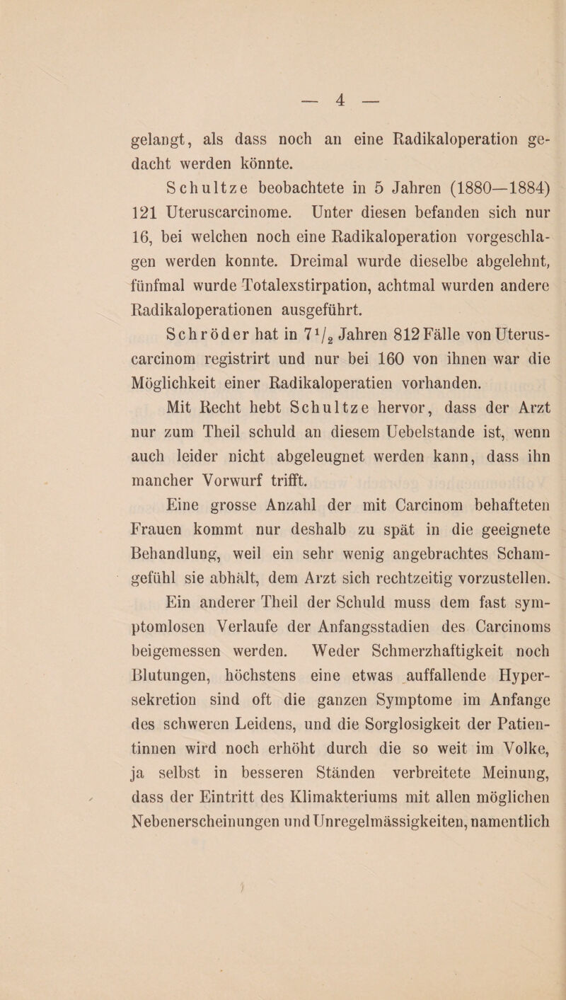 gelangt, als dass noch an eine Radikaloperation ge¬ dacht werden könnte. Schultze beobachtete in 5 Jahren (1880—1884) 121 Uteruscarcinorae. Unter diesen befanden sich nur 16, bei welchen noch eine Radikaloperation vorgeschla¬ gen werden konnte. Dreimal wurde dieselbe abgelehnt, fünfmal wurde Totalexstirpation, achtmal wurden andere Radikaloperationen ausgeführt. Schröder hat in 71/2 Jahren 812Fälle vonüterus- carcinom registrirt und nur bei 160 von ihnen war die Möglichkeit einer Radikaloperatien vorhanden. Mit Recht hebt Schultze hervor, dass der Arzt nur zum Theil schuld an diesem Uebelstande ist, wenn auch leider nicht abgeleugnet werden kann, dass ihn mancher Vorwurf trifft. Eine grosse Anzahl der mit Carcinom behafteten Frauen kommt nur deshalb zu spät in die geeignete Behandlung, weil ein sehr wenig angebrachtes Scham¬ gefühl sie abhält, dem Arzt sich rechtzeitig vorzustellen. Ein anderer Theil der Schuld muss dem fast sym¬ ptomlosen Verlaufe der Anfangsstadien des Carcinoms beigemessen werden. Weder Schmerzhaftigkeit noch Blutungen, höchstens eine etwas auffallende Hyper¬ sekretion sind oft die ganzen Symptome im Anfänge des schweren Leidens, und die Sorglosigkeit der Patien¬ tinnen wird noch erhöht durch die so weit im Volke, ja selbst in besseren Ständen verbreitete Meinung, dass der Eintritt des Klimakteriums mit allen möglichen Nebenerscheinungen und Unregelmässigkeiten, namentlich