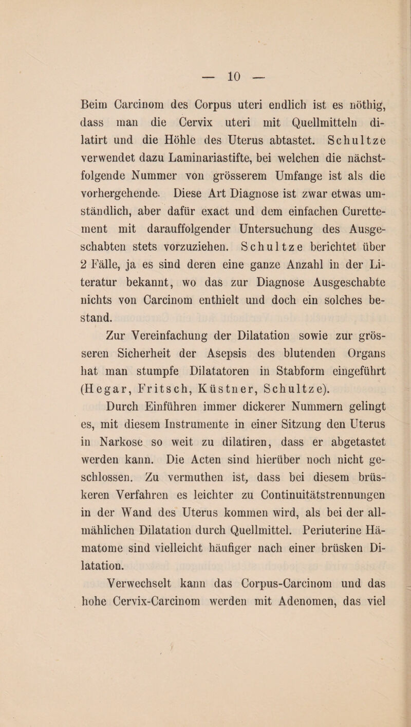 Beim Carciriom des Corpus uteri endlich ist es nöthig, dass man die Cervix uteri mit Quellmitteln di- latirt und die Höhle des Uterus abtastet. Schultze verwendet dazu Laminariastifte, bei welchen die nächst¬ folgende Nummer von grösserem Umfange ist als die vorhergehende. Diese Art Diagnose ist zwar etwas um¬ ständlich, aber dafür exact und dem einfachen Curette- ment mit darauffolgender Untersuchung des Ausge¬ schabten stets vorzuziehen. S c h u 11 z e berichtet über 2 Fälle, ja es sind deren eine ganze Anzahl in der Li¬ teratur bekannt, wo das zur Diagnose Ausgeschabte nichts von Carcinom enthielt und doch ein solches be¬ stand. Zur Vereinfachung der Dilatation sowie zur grös¬ seren Sicherheit der Asepsis des blutenden Organs hat man stumpfe Dilatatoren in Stabform eingeführt (Hegar, Fritsch, Küstner, Schultze). Durch Einführen immer dickerer Nummern gelingt es, mit diesem Instrumente in einer Sitzung den Uterus in Narkose so weit zu dilatiren, dass er abgetastet werden kann. Die Acten sind hierüber noch nicht ge¬ schlossen. Zu vermuthen ist, dass bei diesem brüs¬ keren Verfahren es leichter zu Continuitätstrennungen in der Wand des Uterus kommen wird, als bei der all¬ mählichen Dilatation durch Quellmittel. Periuterine Hä¬ matome sind vielleicht häufiger nach einer brüsken Di¬ latation. Verwechselt kann das Corpus-Carcinom und das hohe Cervix-Carcinom werden mit Adenomen, das viel