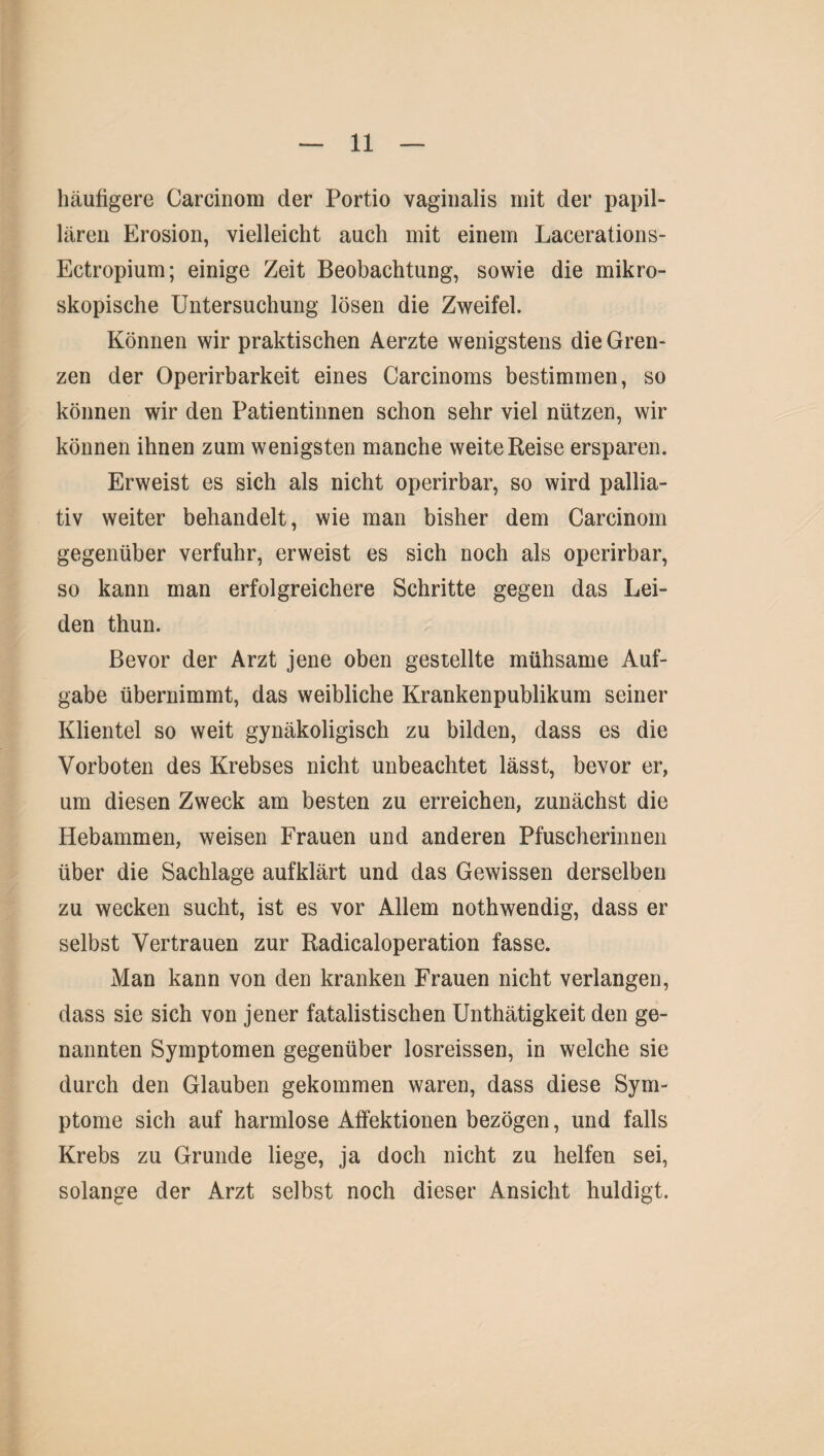 häufigere Carcinom der Portio vaginalis mit der papil¬ lären Erosion, vielleicht auch mit einem Lacerations- Ectropium; einige Zeit Beobachtung, sowie die mikro¬ skopische Untersuchung lösen die Zweifel. Können wir praktischen Aerzte wenigstens die Gren¬ zen der Operirbarkeit eines Carcinoms bestimmen, so können wir den Patientinnen schon sehr viel nützen, wir können ihnen zum wenigsten manche weite Reise ersparen. Erweist es sich als nicht operirbar, so wird pallia¬ tiv weiter behandelt, wie man bisher dem Carcinom gegenüber verfuhr, erweist es sich noch als operirbar, so kann man erfolgreichere Schritte gegen das Lei¬ den thun. Bevor der Arzt jene oben gestellte mühsame Auf¬ gabe übernimmt, das weibliche Krankenpublikum seiner Klientel so weit gynäkoligisch zu bilden, dass es die Vorboten des Krebses nicht unbeachtet lässt, bevor er, um diesen Zweck am besten zu erreichen, zunächst die Hebammen, weisen Frauen und anderen Pfuscherinnen über die Sachlage aufklärt und das Gewissen derselben zu wecken sucht, ist es vor Allem nothwendig, dass er selbst Vertrauen zur Radicaloperation fasse. Man kann von den kranken Frauen nicht verlangen, dass sie sich von jener fatalistischen Unthätigkeit den ge¬ nannten Symptomen gegenüber losreissen, in welche sie durch den Glauben gekommen waren, dass diese Sym¬ ptome sich auf harmlose Affektionen bezögen, und falls Krebs zu Grunde liege, ja doch nicht zu helfen sei, solange der Arzt selbst noch dieser Ansicht huldigt.